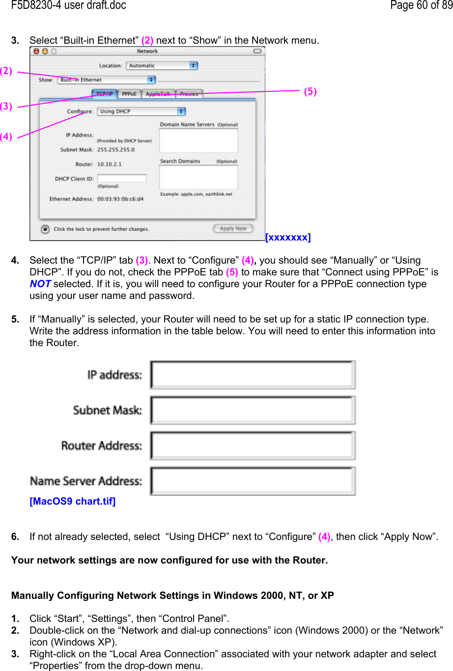 F5D8230-4 user draft.doc Page 60 of 893.  Select “Built-in Ethernet” (2) next to “Show” in the Network menu.[xxxxxxx]4.  Select the “TCP/IP” tab (3). Next to “Configure” (4), you should see “Manually” or “UsingDHCP”. If you do not, check the PPPoE tab (5) to make sure that “Connect using PPPoE” isNOT selected. If it is, you will need to configure your Router for a PPPoE connection typeusing your user name and password.5.  If “Manually” is selected, your Router will need to be set up for a static IP connection type.Write the address information in the table below. You will need to enter this information intothe Router.[MacOS9 chart.tif]6.  If not already selected, select  “Using DHCP” next to “Configure” (4), then click “Apply Now”.Your network settings are now configured for use with the Router.Manually Configuring Network Settings in Windows 2000, NT, or XP1.  Click “Start”, “Settings”, then “Control Panel”.2.  Double-click on the “Network and dial-up connections” icon (Windows 2000) or the “Network”icon (Windows XP).3.  Right-click on the “Local Area Connection” associated with your network adapter and select“Properties” from the drop-down menu.(2)(3)(4)(5)