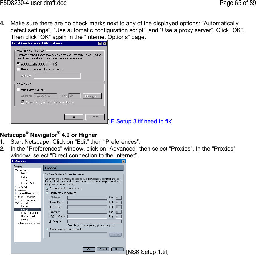 F5D8230-4 user draft.doc Page 65 of 894.  Make sure there are no check marks next to any of the displayed options: “Automaticallydetect settings”, “Use automatic configuration script”, and “Use a proxy server”. Click “OK”.Then click “OK” again in the “Internet Options” page.[IE Setup 3.tif need to fix]Netscape® Navigator® 4.0 or Higher1.  Start Netscape. Click on “Edit” then “Preferences”.2.  In the “Preferences” window, click on “Advanced” then select “Proxies”. In the “Proxies”window, select “Direct connection to the Internet”.[NS6 Setup 1.tif]