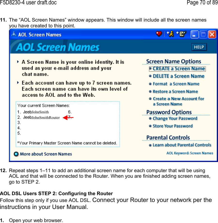 F5D8230-4 user draft.doc Page 70 of 8911.  The “AOL Screen Names” window appears. This window will include all the screen namesyou have created to this point.12.  Repeat steps 1–11 to add an additional screen name for each computer that will be usingAOL and that will be connected to the Router. When you are finished adding screen names,go to STEP 2.AOL DSL Users STEP 2: Configuring the RouterFollow this step only if you use AOL DSL. Connect your Router to your network per theinstructions in your User Manual.1.  Open your web browser.JohnSmithJohnSmithRouter