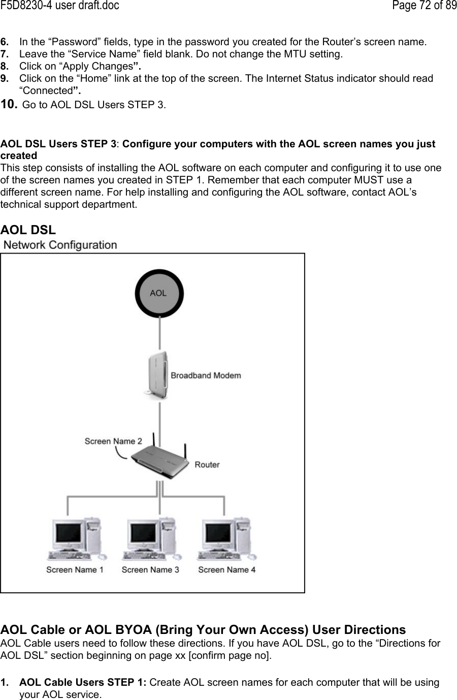 F5D8230-4 user draft.doc Page 72 of 896.  In the “Password” fields, type in the password you created for the Router’s screen name.7.  Leave the “Service Name” field blank. Do not change the MTU setting.8.  Click on “Apply Changes”.9.  Click on the “Home” link at the top of the screen. The Internet Status indicator should read“Connected”.10.  Go to AOL DSL Users STEP 3.AOL DSL Users STEP 3: Configure your computers with the AOL screen names you justcreatedThis step consists of installing the AOL software on each computer and configuring it to use oneof the screen names you created in STEP 1. Remember that each computer MUST use adifferent screen name. For help installing and configuring the AOL software, contact AOL’stechnical support department.AOL DSLAOL Cable or AOL BYOA (Bring Your Own Access) User DirectionsAOL Cable users need to follow these directions. If you have AOL DSL, go to the “Directions forAOL DSL” section beginning on page xx [confirm page no].1.  AOL Cable Users STEP 1: Create AOL screen names for each computer that will be usingyour AOL service.