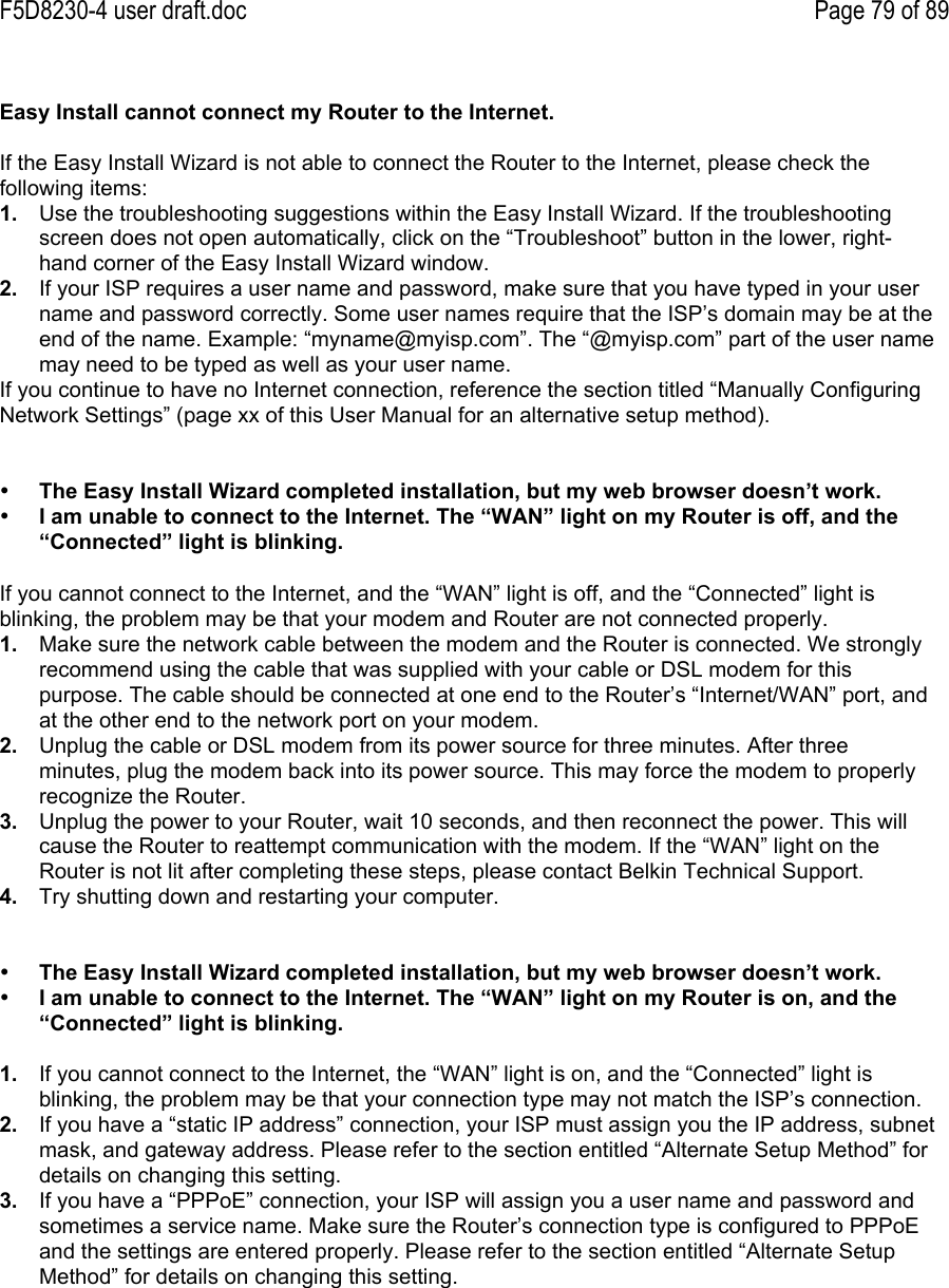 F5D8230-4 user draft.doc Page 79 of 89Easy Install cannot connect my Router to the Internet.If the Easy Install Wizard is not able to connect the Router to the Internet, please check thefollowing items:1.  Use the troubleshooting suggestions within the Easy Install Wizard. If the troubleshootingscreen does not open automatically, click on the “Troubleshoot” button in the lower, right-hand corner of the Easy Install Wizard window.2.  If your ISP requires a user name and password, make sure that you have typed in your username and password correctly. Some user names require that the ISP’s domain may be at theend of the name. Example: “myname@myisp.com”. The “@myisp.com” part of the user namemay need to be typed as well as your user name.If you continue to have no Internet connection, reference the section titled “Manually ConfiguringNetwork Settings” (page xx of this User Manual for an alternative setup method).• The Easy Install Wizard completed installation, but my web browser doesn’t work.• I am unable to connect to the Internet. The “WAN” light on my Router is off, and the“Connected” light is blinking.If you cannot connect to the Internet, and the “WAN” light is off, and the “Connected” light isblinking, the problem may be that your modem and Router are not connected properly.1.  Make sure the network cable between the modem and the Router is connected. We stronglyrecommend using the cable that was supplied with your cable or DSL modem for thispurpose. The cable should be connected at one end to the Router’s “Internet/WAN” port, andat the other end to the network port on your modem.2.  Unplug the cable or DSL modem from its power source for three minutes. After threeminutes, plug the modem back into its power source. This may force the modem to properlyrecognize the Router.3.  Unplug the power to your Router, wait 10 seconds, and then reconnect the power. This willcause the Router to reattempt communication with the modem. If the “WAN” light on theRouter is not lit after completing these steps, please contact Belkin Technical Support.4.  Try shutting down and restarting your computer.• The Easy Install Wizard completed installation, but my web browser doesn’t work.• I am unable to connect to the Internet. The “WAN” light on my Router is on, and the“Connected” light is blinking.1.  If you cannot connect to the Internet, the “WAN” light is on, and the “Connected” light isblinking, the problem may be that your connection type may not match the ISP’s connection.2.  If you have a “static IP address” connection, your ISP must assign you the IP address, subnetmask, and gateway address. Please refer to the section entitled “Alternate Setup Method” fordetails on changing this setting.3.  If you have a “PPPoE” connection, your ISP will assign you a user name and password andsometimes a service name. Make sure the Router’s connection type is configured to PPPoEand the settings are entered properly. Please refer to the section entitled “Alternate SetupMethod” for details on changing this setting.