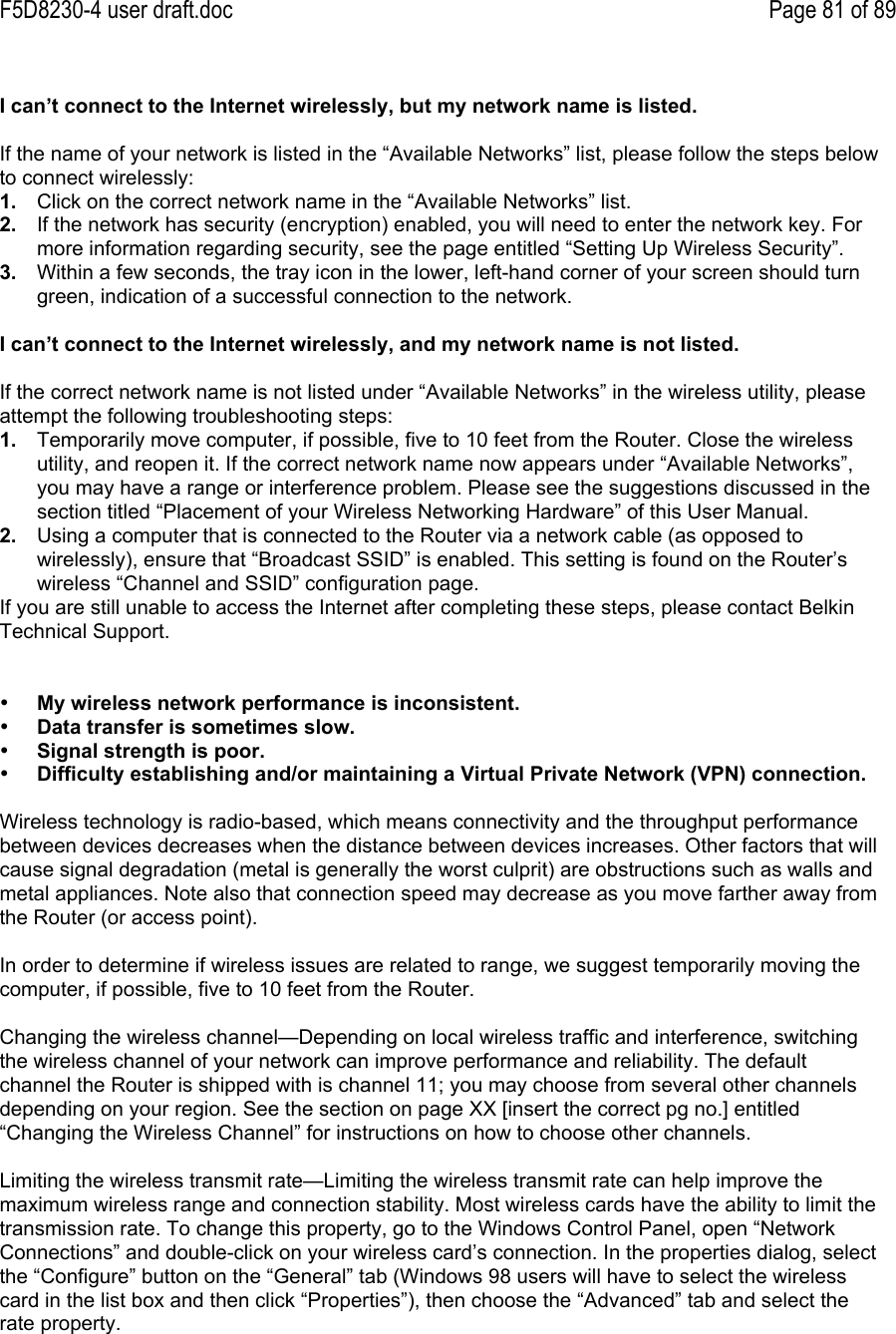 F5D8230-4 user draft.doc Page 81 of 89I can’t connect to the Internet wirelessly, but my network name is listed.If the name of your network is listed in the “Available Networks” list, please follow the steps belowto connect wirelessly:1.  Click on the correct network name in the “Available Networks” list.2.  If the network has security (encryption) enabled, you will need to enter the network key. Formore information regarding security, see the page entitled “Setting Up Wireless Security”.3.  Within a few seconds, the tray icon in the lower, left-hand corner of your screen should turngreen, indication of a successful connection to the network.I can’t connect to the Internet wirelessly, and my network name is not listed.If the correct network name is not listed under “Available Networks” in the wireless utility, pleaseattempt the following troubleshooting steps:1.  Temporarily move computer, if possible, five to 10 feet from the Router. Close the wirelessutility, and reopen it. If the correct network name now appears under “Available Networks”,you may have a range or interference problem. Please see the suggestions discussed in thesection titled “Placement of your Wireless Networking Hardware” of this User Manual.2.  Using a computer that is connected to the Router via a network cable (as opposed towirelessly), ensure that “Broadcast SSID” is enabled. This setting is found on the Router’swireless “Channel and SSID” configuration page.If you are still unable to access the Internet after completing these steps, please contact BelkinTechnical Support.• My wireless network performance is inconsistent.• Data transfer is sometimes slow.• Signal strength is poor.• Difficulty establishing and/or maintaining a Virtual Private Network (VPN) connection.Wireless technology is radio-based, which means connectivity and the throughput performancebetween devices decreases when the distance between devices increases. Other factors that willcause signal degradation (metal is generally the worst culprit) are obstructions such as walls andmetal appliances. Note also that connection speed may decrease as you move farther away fromthe Router (or access point).In order to determine if wireless issues are related to range, we suggest temporarily moving thecomputer, if possible, five to 10 feet from the Router.Changing the wireless channel—Depending on local wireless traffic and interference, switchingthe wireless channel of your network can improve performance and reliability. The defaultchannel the Router is shipped with is channel 11; you may choose from several other channelsdepending on your region. See the section on page XX [insert the correct pg no.] entitled“Changing the Wireless Channel” for instructions on how to choose other channels.Limiting the wireless transmit rate—Limiting the wireless transmit rate can help improve themaximum wireless range and connection stability. Most wireless cards have the ability to limit thetransmission rate. To change this property, go to the Windows Control Panel, open “NetworkConnections” and double-click on your wireless card’s connection. In the properties dialog, selectthe “Configure” button on the “General” tab (Windows 98 users will have to select the wirelesscard in the list box and then click “Properties”), then choose the “Advanced” tab and select therate property.