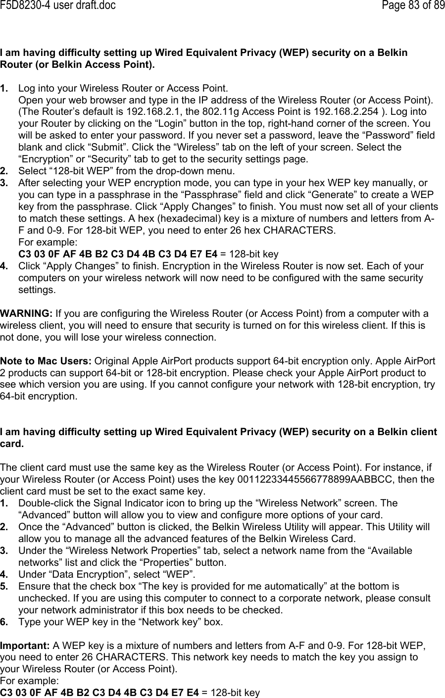F5D8230-4 user draft.doc Page 83 of 89I am having difficulty setting up Wired Equivalent Privacy (WEP) security on a BelkinRouter (or Belkin Access Point).1.  Log into your Wireless Router or Access Point.Open your web browser and type in the IP address of the Wireless Router (or Access Point).(The Router’s default is 192.168.2.1, the 802.11g Access Point is 192.168.2.254 ). Log intoyour Router by clicking on the “Login” button in the top, right-hand corner of the screen. Youwill be asked to enter your password. If you never set a password, leave the “Password” fieldblank and click “Submit”. Click the “Wireless” tab on the left of your screen. Select the“Encryption” or “Security” tab to get to the security settings page.2.  Select “128-bit WEP” from the drop-down menu.3.  After selecting your WEP encryption mode, you can type in your hex WEP key manually, oryou can type in a passphrase in the “Passphrase” field and click “Generate” to create a WEPkey from the passphrase. Click “Apply Changes” to finish. You must now set all of your clientsto match these settings. A hex (hexadecimal) key is a mixture of numbers and letters from A-F and 0-9. For 128-bit WEP, you need to enter 26 hex CHARACTERS.For example:C3 03 0F AF 4B B2 C3 D4 4B C3 D4 E7 E4 = 128-bit key4.  Click “Apply Changes” to finish. Encryption in the Wireless Router is now set. Each of yourcomputers on your wireless network will now need to be configured with the same securitysettings.WARNING: If you are configuring the Wireless Router (or Access Point) from a computer with awireless client, you will need to ensure that security is turned on for this wireless client. If this isnot done, you will lose your wireless connection.Note to Mac Users: Original Apple AirPort products support 64-bit encryption only. Apple AirPort2 products can support 64-bit or 128-bit encryption. Please check your Apple AirPort product tosee which version you are using. If you cannot configure your network with 128-bit encryption, try64-bit encryption.I am having difficulty setting up Wired Equivalent Privacy (WEP) security on a Belkin clientcard.The client card must use the same key as the Wireless Router (or Access Point). For instance, ifyour Wireless Router (or Access Point) uses the key 00112233445566778899AABBCC, then theclient card must be set to the exact same key.1.  Double-click the Signal Indicator icon to bring up the “Wireless Network” screen. The“Advanced” button will allow you to view and configure more options of your card.2.  Once the “Advanced” button is clicked, the Belkin Wireless Utility will appear. This Utility willallow you to manage all the advanced features of the Belkin Wireless Card.3.  Under the “Wireless Network Properties” tab, select a network name from the “Availablenetworks” list and click the “Properties” button.4.  Under “Data Encryption”, select “WEP”.5.  Ensure that the check box “The key is provided for me automatically” at the bottom isunchecked. If you are using this computer to connect to a corporate network, please consultyour network administrator if this box needs to be checked.6.  Type your WEP key in the “Network key” box.Important: A WEP key is a mixture of numbers and letters from A-F and 0-9. For 128-bit WEP,you need to enter 26 CHARACTERS. This network key needs to match the key you assign toyour Wireless Router (or Access Point).For example:C3 03 0F AF 4B B2 C3 D4 4B C3 D4 E7 E4 = 128-bit key