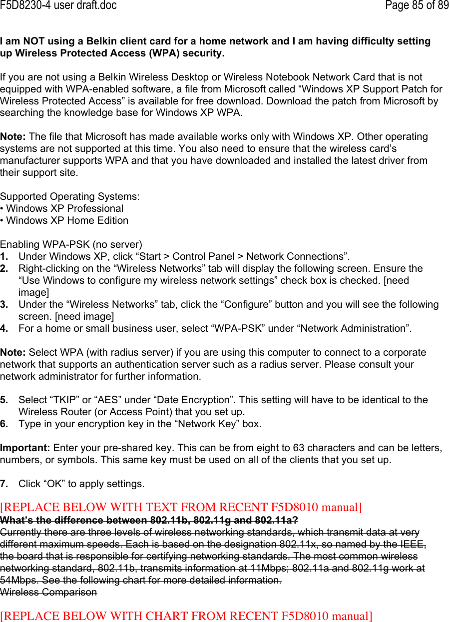 F5D8230-4 user draft.doc Page 85 of 89I am NOT using a Belkin client card for a home network and I am having difficulty settingup Wireless Protected Access (WPA) security.If you are not using a Belkin Wireless Desktop or Wireless Notebook Network Card that is notequipped with WPA-enabled software, a file from Microsoft called “Windows XP Support Patch forWireless Protected Access” is available for free download. Download the patch from Microsoft bysearching the knowledge base for Windows XP WPA.Note: The file that Microsoft has made available works only with Windows XP. Other operatingsystems are not supported at this time. You also need to ensure that the wireless card’smanufacturer supports WPA and that you have downloaded and installed the latest driver fromtheir support site.Supported Operating Systems:• Windows XP Professional• Windows XP Home EditionEnabling WPA-PSK (no server)1.  Under Windows XP, click “Start &gt; Control Panel &gt; Network Connections”.2.  Right-clicking on the “Wireless Networks” tab will display the following screen. Ensure the“Use Windows to configure my wireless network settings” check box is checked. [needimage]3.  Under the “Wireless Networks” tab, click the “Configure” button and you will see the followingscreen. [need image]4.  For a home or small business user, select “WPA-PSK” under “Network Administration”.Note: Select WPA (with radius server) if you are using this computer to connect to a corporatenetwork that supports an authentication server such as a radius server. Please consult yournetwork administrator for further information.5.  Select “TKIP” or “AES” under “Date Encryption”. This setting will have to be identical to theWireless Router (or Access Point) that you set up.6.  Type in your encryption key in the “Network Key” box.Important: Enter your pre-shared key. This can be from eight to 63 characters and can be letters,numbers, or symbols. This same key must be used on all of the clients that you set up.7.  Click “OK” to apply settings.[REPLACE BELOW WITH TEXT FROM RECENT F5D8010 manual]What’s the difference between 802.11b, 802.11g and 802.11a?Currently there are three levels of wireless networking standards, which transmit data at verydifferent maximum speeds. Each is based on the designation 802.11x, so named by the IEEE,the board that is responsible for certifying networking standards. The most common wirelessnetworking standard, 802.11b, transmits information at 11Mbps; 802.11a and 802.11g work at54Mbps. See the following chart for more detailed information.Wireless Comparison[REPLACE BELOW WITH CHART FROM RECENT F5D8010 manual]