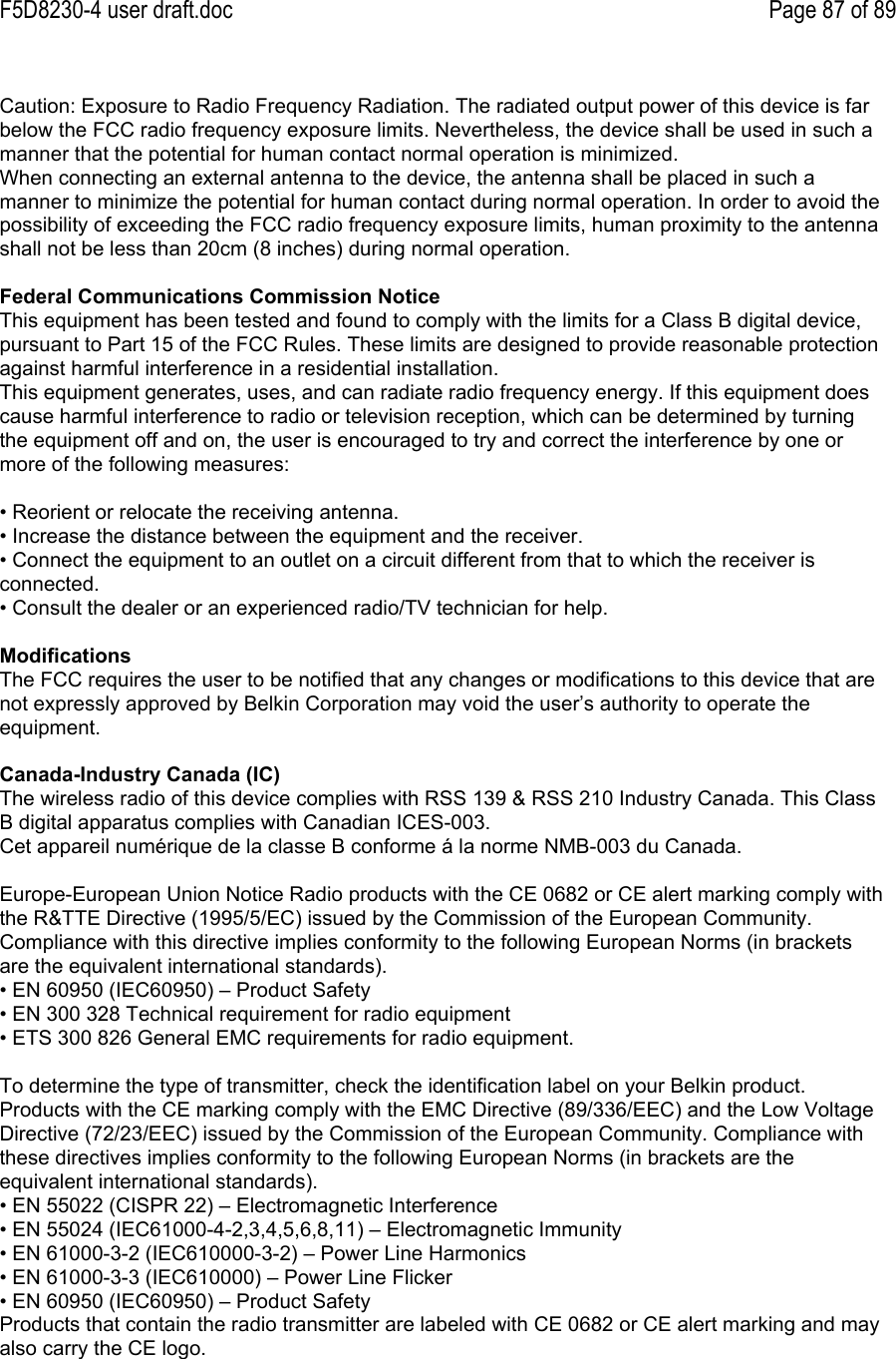 F5D8230-4 user draft.doc Page 87 of 89Caution: Exposure to Radio Frequency Radiation. The radiated output power of this device is farbelow the FCC radio frequency exposure limits. Nevertheless, the device shall be used in such amanner that the potential for human contact normal operation is minimized.When connecting an external antenna to the device, the antenna shall be placed in such amanner to minimize the potential for human contact during normal operation. In order to avoid thepossibility of exceeding the FCC radio frequency exposure limits, human proximity to the antennashall not be less than 20cm (8 inches) during normal operation.Federal Communications Commission NoticeThis equipment has been tested and found to comply with the limits for a Class B digital device,pursuant to Part 15 of the FCC Rules. These limits are designed to provide reasonable protectionagainst harmful interference in a residential installation.This equipment generates, uses, and can radiate radio frequency energy. If this equipment doescause harmful interference to radio or television reception, which can be determined by turningthe equipment off and on, the user is encouraged to try and correct the interference by one ormore of the following measures:• Reorient or relocate the receiving antenna.• Increase the distance between the equipment and the receiver.• Connect the equipment to an outlet on a circuit different from that to which the receiver isconnected.• Consult the dealer or an experienced radio/TV technician for help.ModificationsThe FCC requires the user to be notified that any changes or modifications to this device that arenot expressly approved by Belkin Corporation may void the user’s authority to operate theequipment.Canada-Industry Canada (IC)The wireless radio of this device complies with RSS 139 &amp; RSS 210 Industry Canada. This ClassB digital apparatus complies with Canadian ICES-003.Cet appareil numérique de la classe B conforme á la norme NMB-003 du Canada.Europe-European Union Notice Radio products with the CE 0682 or CE alert marking comply withthe R&amp;TTE Directive (1995/5/EC) issued by the Commission of the European Community.Compliance with this directive implies conformity to the following European Norms (in bracketsare the equivalent international standards).• EN 60950 (IEC60950) – Product Safety• EN 300 328 Technical requirement for radio equipment• ETS 300 826 General EMC requirements for radio equipment.To determine the type of transmitter, check the identification label on your Belkin product.Products with the CE marking comply with the EMC Directive (89/336/EEC) and the Low VoltageDirective (72/23/EEC) issued by the Commission of the European Community. Compliance withthese directives implies conformity to the following European Norms (in brackets are theequivalent international standards).• EN 55022 (CISPR 22) – Electromagnetic Interference• EN 55024 (IEC61000-4-2,3,4,5,6,8,11) – Electromagnetic Immunity• EN 61000-3-2 (IEC610000-3-2) – Power Line Harmonics• EN 61000-3-3 (IEC610000) – Power Line Flicker• EN 60950 (IEC60950) – Product SafetyProducts that contain the radio transmitter are labeled with CE 0682 or CE alert marking and mayalso carry the CE logo.
