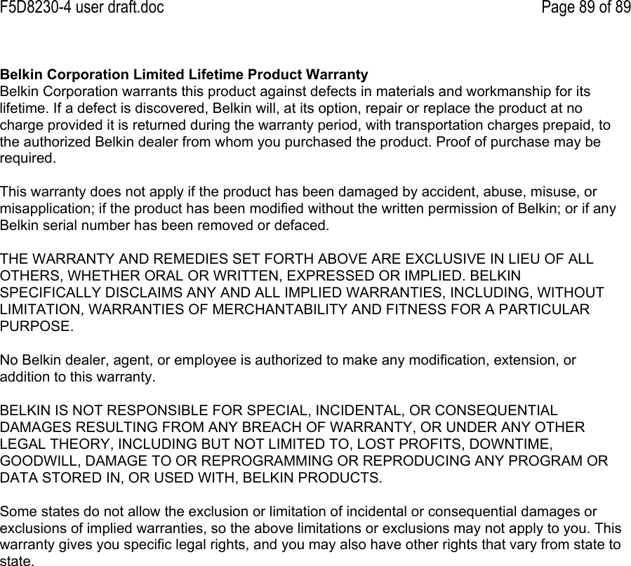F5D8230-4 user draft.doc Page 89 of 89Belkin Corporation Limited Lifetime Product WarrantyBelkin Corporation warrants this product against defects in materials and workmanship for itslifetime. If a defect is discovered, Belkin will, at its option, repair or replace the product at nocharge provided it is returned during the warranty period, with transportation charges prepaid, tothe authorized Belkin dealer from whom you purchased the product. Proof of purchase may berequired.This warranty does not apply if the product has been damaged by accident, abuse, misuse, ormisapplication; if the product has been modified without the written permission of Belkin; or if anyBelkin serial number has been removed or defaced.THE WARRANTY AND REMEDIES SET FORTH ABOVE ARE EXCLUSIVE IN LIEU OF ALLOTHERS, WHETHER ORAL OR WRITTEN, EXPRESSED OR IMPLIED. BELKINSPECIFICALLY DISCLAIMS ANY AND ALL IMPLIED WARRANTIES, INCLUDING, WITHOUTLIMITATION, WARRANTIES OF MERCHANTABILITY AND FITNESS FOR A PARTICULARPURPOSE.No Belkin dealer, agent, or employee is authorized to make any modification, extension, oraddition to this warranty.BELKIN IS NOT RESPONSIBLE FOR SPECIAL, INCIDENTAL, OR CONSEQUENTIALDAMAGES RESULTING FROM ANY BREACH OF WARRANTY, OR UNDER ANY OTHERLEGAL THEORY, INCLUDING BUT NOT LIMITED TO, LOST PROFITS, DOWNTIME,GOODWILL, DAMAGE TO OR REPROGRAMMING OR REPRODUCING ANY PROGRAM ORDATA STORED IN, OR USED WITH, BELKIN PRODUCTS.Some states do not allow the exclusion or limitation of incidental or consequential damages orexclusions of implied warranties, so the above limitations or exclusions may not apply to you. Thiswarranty gives you specific legal rights, and you may also have other rights that vary from state tostate.