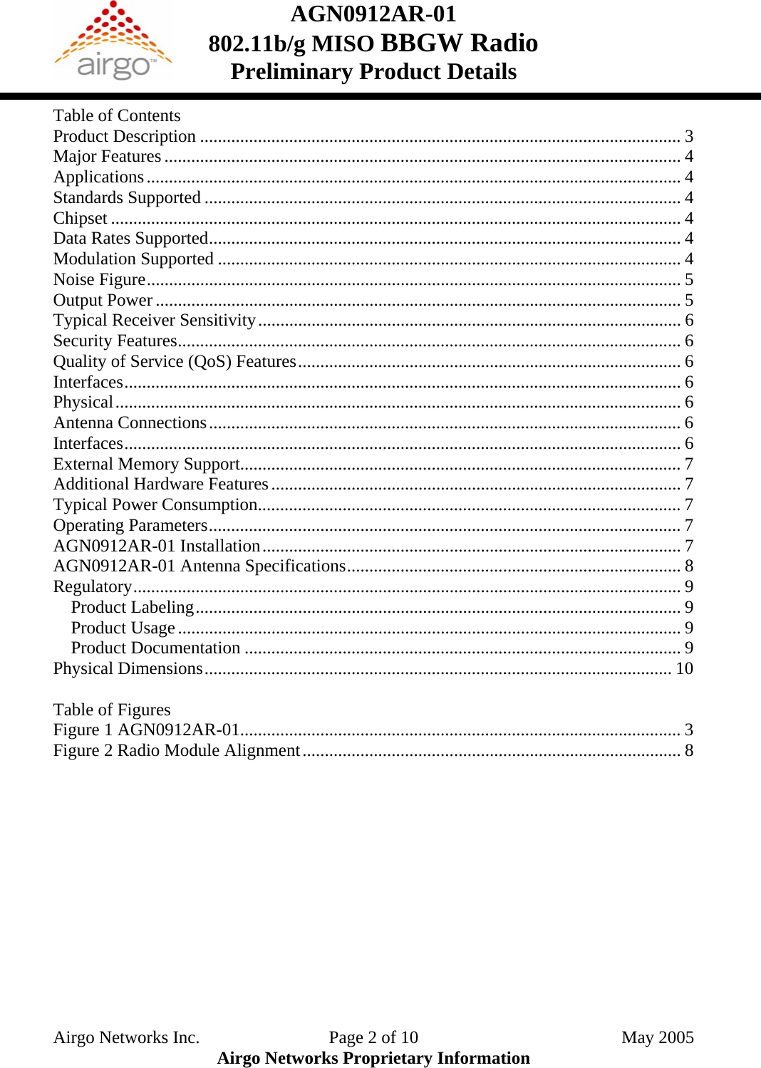 AGN0912AR-01    802.11b/g MISO BBGW Radio Preliminary Product Details  Table of Contents Product Description ............................................................................................................ 3 Major Features .................................................................................................................... 4 Applications........................................................................................................................ 4 Standards Supported ........................................................................................................... 4 Chipset ................................................................................................................................ 4 Data Rates Supported.......................................................................................................... 4 Modulation Supported ........................................................................................................ 4 Noise Figure........................................................................................................................ 5 Output Power ...................................................................................................................... 5 Typical Receiver Sensitivity............................................................................................... 6 Security Features................................................................................................................. 6 Quality of Service (QoS) Features...................................................................................... 6 Interfaces............................................................................................................................. 6 Physical............................................................................................................................... 6 Antenna Connections.......................................................................................................... 6 Interfaces............................................................................................................................. 6 External Memory Support................................................................................................... 7 Additional Hardware Features............................................................................................ 7 Typical Power Consumption............................................................................................... 7 Operating Parameters.......................................................................................................... 7 AGN0912AR-01 Installation.............................................................................................. 7 AGN0912AR-01 Antenna Specifications........................................................................... 8 Regulatory........................................................................................................................... 9 Product Labeling............................................................................................................. 9 Product Usage................................................................................................................. 9 Product Documentation .................................................................................................. 9 Physical Dimensions......................................................................................................... 10  Table of Figures Figure 1 AGN0912AR-01................................................................................................... 3 Figure 2 Radio Module Alignment..................................................................................... 8 Airgo Networks Inc.    Page 2 of 10  May 2005 Airgo Networks Proprietary Information 