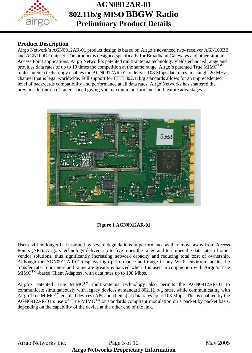 AGN0912AR-01    802.11b/g MISO BBGW Radio Preliminary Product Details   Product Description Airgo Network’s AGN0912AR-01 product design is based on Airgo’s advanced two- receiver AGN103BB and AGN100RF chipset. The product is designed specifically for Broadband Gateways and other similar Access Point applications. Airgo Network’s patented multi-antenna technology yields enhanced range and provides data rates of up to 10 times the competition at the same range. Airgo’s patented True MIMOTM multi-antenna technology enables the AGN0912AR-01 to deliver 108 Mbps data rates in a single 20 MHz channel that is legal worldwide. Full support for IEEE 802.11b/g standards allows for an unprecedented level of backwards compatibility and performance at all data rates. Airgo Networks has shattered the previous definition of range, speed giving you maximum performance and feature advantages.         Figure 1 AGN0912AR-01   Users will no longer be frustrated by severe degradations in performance as they move away from Access Points (APs). Airgo’s technology delivers up to five times the range and ten times the data rates of other vendor solutions, thus significantly increasing network capacity and reducing total cost of ownership. Although the AGN0912AR-01 displays high performance and range in any Wi-Fi environment, its file transfer rate, robustness and range are greatly enhanced when it is used in conjunction with Airgo’s True MIMOTM -based Client Adapters, with data rates up to 108 Mbps.  Airgo’s patented True MIMOTM multi-antenna technology also permits the AGN0912AR-01 to communicate simultaneously with legacy devices at standard 802.11 b/g rates, while communicating with Airgo True MIMOTM enabled devices (APs and clients) at data rates up to 108 Mbps. This is enabled by the AGN0912AR-01’s use of True MIMOTM or standards compliant modulation on a packet by packet basis, depending on the capability of the device at the other end of the link.    Airgo Networks Inc.    Page 3 of 10  May 2005 Airgo Networks Proprietary Information 