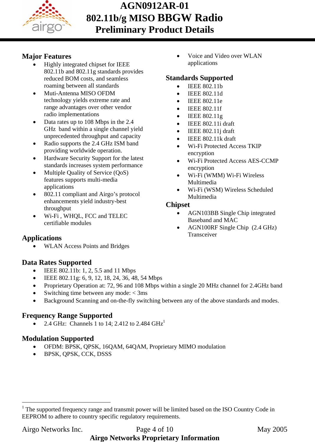 AGN0912AR-01    802.11b/g MISO BBGW Radio Preliminary Product Details   Major Features • Highly integrated chipset for IEEE 802.11b and 802.11g standards provides reduced BOM costs, and seamless roaming between all standards • Muti-Antenna MISO OFDM technology yields extreme rate and range advantages over other vendor radio implementations • Data rates up to 108 Mbps in the 2.4 GHz  band within a single channel yield unprecedented throughput and capacity • Radio supports the 2.4 GHz ISM band providing worldwide operation. • Hardware Security Support for the latest standards increases system performance • Multiple Quality of Service (QoS) features supports multi-media applications  • 802.11 compliant and Airgo’s protocol enhancements yield industry-best throughput • Wi-Fi , WHQL, FCC and TELEC certifiable modules  Applications • WLAN Access Points and Bridges • Voice and Video over WLAN applications  Standards Supported • IEEE 802.11b • IEEE 802.11d • IEEE 802.11e • IEEE 802.11f • IEEE 802.11g • IEEE 802.11i draft • IEEE 802.11j draft • IEEE 802.11k draft • Wi-Fi Protected Access TKIP encryption • Wi-Fi Protected Access AES-CCMP encryption • Wi-Fi (WMM) Wi-Fi Wireless Multimedia • Wi-Fi (WSM) Wireless Scheduled Multimedia Chipset • AGN103BB Single Chip integrated Baseband and MAC • AGN100RF Single Chip  (2.4 GHz) Transceiver  Data Rates Supported  • IEEE 802.11b: 1, 2, 5.5 and 11 Mbps • IEEE 802.11g: 6, 9, 12, 18, 24, 36, 48, 54 Mbps • Proprietary Operation at: 72, 96 and 108 Mbps within a single 20 MHz channel for 2.4GHz band • Switching time between any mode: &lt; 3ms • Background Scanning and on-the-fly switching between any of the above standards and modes.  Frequency Range Supported • 2.4 GHz:  Channels 1 to 14; 2.412 to 2.484 GHz1  Modulation Supported • OFDM: BPSK, QPSK, 16QAM, 64QAM, Proprietary MIMO modulation • BPSK, QPSK, CCK, DSSS                                                   1 The supported frequency range and transmit power will be limited based on the ISO Country Code in EEPROM to adhere to country specific regulatory requirements. Airgo Networks Inc.    Page 4 of 10  May 2005 Airgo Networks Proprietary Information 