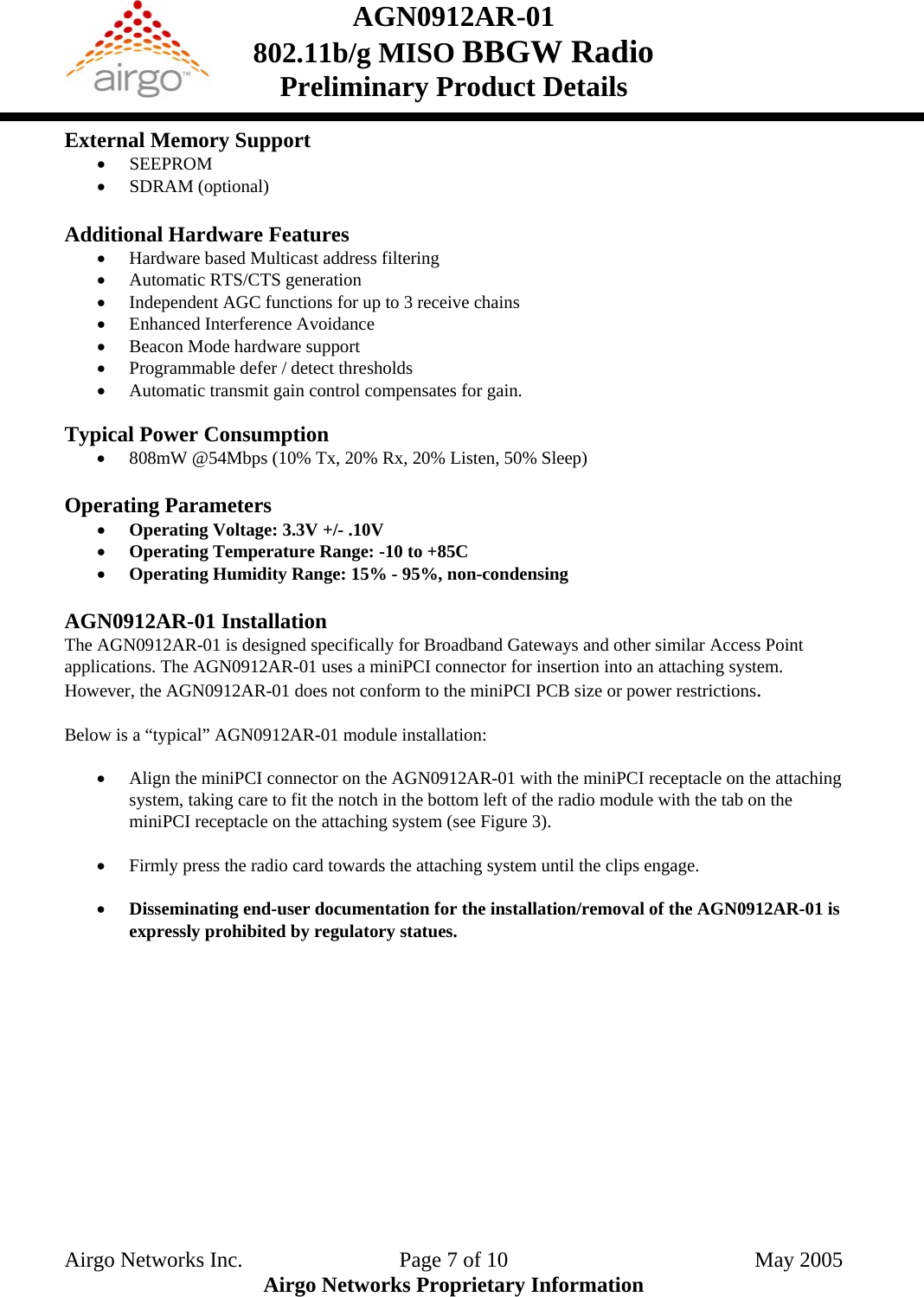 AGN0912AR-01    802.11b/g MISO BBGW Radio Preliminary Product Details  External Memory Support • SEEPROM • SDRAM (optional)  Additional Hardware Features • Hardware based Multicast address filtering • Automatic RTS/CTS generation • Independent AGC functions for up to 3 receive chains • Enhanced Interference Avoidance • Beacon Mode hardware support • Programmable defer / detect thresholds • Automatic transmit gain control compensates for gain.  Typical Power Consumption • 808mW @54Mbps (10% Tx, 20% Rx, 20% Listen, 50% Sleep)  Operating Parameters • Operating Voltage: 3.3V +/- .10V • Operating Temperature Range: -10 to +85C  • Operating Humidity Range: 15% - 95%, non-condensing  AGN0912AR-01 Installation The AGN0912AR-01 is designed specifically for Broadband Gateways and other similar Access Point applications. The AGN0912AR-01 uses a miniPCI connector for insertion into an attaching system. However, the AGN0912AR-01 does not conform to the miniPCI PCB size or power restrictions.   Below is a “typical” AGN0912AR-01 module installation: • Align the miniPCI connector on the AGN0912AR-01 with the miniPCI receptacle on the attaching system, taking care to fit the notch in the bottom left of the radio module with the tab on the miniPCI receptacle on the attaching system (see Figure 3). • Firmly press the radio card towards the attaching system until the clips engage. • Disseminating end-user documentation for the installation/removal of the AGN0912AR-01 is expressly prohibited by regulatory statues. Airgo Networks Inc.    Page 7 of 10  May 2005 Airgo Networks Proprietary Information 