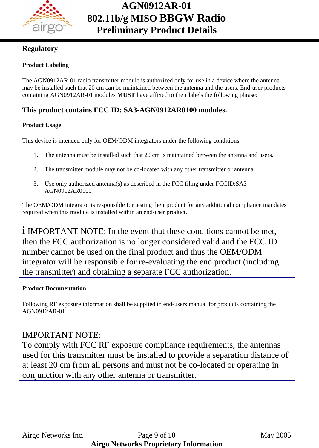 AGN0912AR-01    802.11b/g MISO BBGW Radio Preliminary Product Details  Regulatory  Product Labeling  The AGN0912AR-01 radio transmitter module is authorized only for use in a device where the antenna may be installed such that 20 cm can be maintained between the antenna and the users. End-user products containing AGN0912AR-01 modules MUST have affixed to their labels the following phrase:    This product contains FCC ID: SA3-AGN0912AR0100 modules.  Product Usage  This device is intended only for OEM/ODM integrators under the following conditions:  1. The antenna must be installed such that 20 cm is maintained between the antenna and users.  2. The transmitter module may not be co-located with any other transmitter or antenna.  3. Use only authorized antenna(s) as described in the FCC filing under FCCID:SA3- AGN0912AR0100  The OEM/ODM integrator is responsible for testing their product for any additional compliance mandates required when this module is installed within an end-user product.  i IMPORTANT NOTE: In the event that these conditions cannot be met, then the FCC authorization is no longer considered valid and the FCC ID number cannot be used on the final product and thus the OEM/ODM integrator will be responsible for re-evaluating the end product (including the transmitter) and obtaining a separate FCC authorization.  Product Documentation  Following RF exposure information shall be supplied in end-users manual for products containing the AGN0912AR-01:   IMPORTANT NOTE: To comply with FCC RF exposure compliance requirements, the antennas used for this transmitter must be installed to provide a separation distance of at least 20 cm from all persons and must not be co-located or operating in conjunction with any other antenna or transmitter.     Airgo Networks Inc.    Page 9 of 10  May 2005 Airgo Networks Proprietary Information 