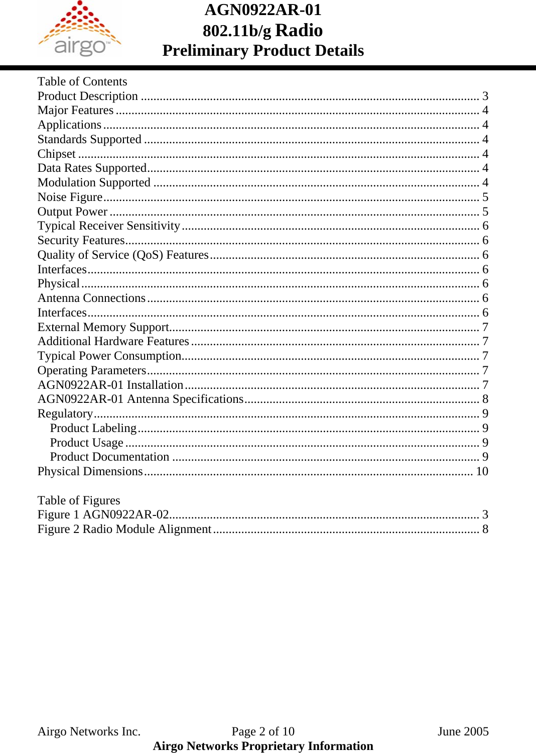 AGN0922AR-01    802.11b/g Radio Preliminary Product Details  Table of Contents Product Description ............................................................................................................ 3 Major Features .................................................................................................................... 4 Applications........................................................................................................................ 4 Standards Supported ........................................................................................................... 4 Chipset ................................................................................................................................ 4 Data Rates Supported.......................................................................................................... 4 Modulation Supported ........................................................................................................ 4 Noise Figure........................................................................................................................ 5 Output Power ...................................................................................................................... 5 Typical Receiver Sensitivity............................................................................................... 6 Security Features................................................................................................................. 6 Quality of Service (QoS) Features...................................................................................... 6 Interfaces............................................................................................................................. 6 Physical............................................................................................................................... 6 Antenna Connections.......................................................................................................... 6 Interfaces............................................................................................................................. 6 External Memory Support................................................................................................... 7 Additional Hardware Features............................................................................................ 7 Typical Power Consumption............................................................................................... 7 Operating Parameters.......................................................................................................... 7 AGN0922AR-01 Installation.............................................................................................. 7 AGN0922AR-01 Antenna Specifications........................................................................... 8 Regulatory........................................................................................................................... 9 Product Labeling............................................................................................................. 9 Product Usage................................................................................................................. 9 Product Documentation .................................................................................................. 9 Physical Dimensions......................................................................................................... 10  Table of Figures Figure 1 AGN0922AR-02................................................................................................... 3 Figure 2 Radio Module Alignment..................................................................................... 8 Airgo Networks Inc.    Page 2 of 10  June 2005 Airgo Networks Proprietary Information 
