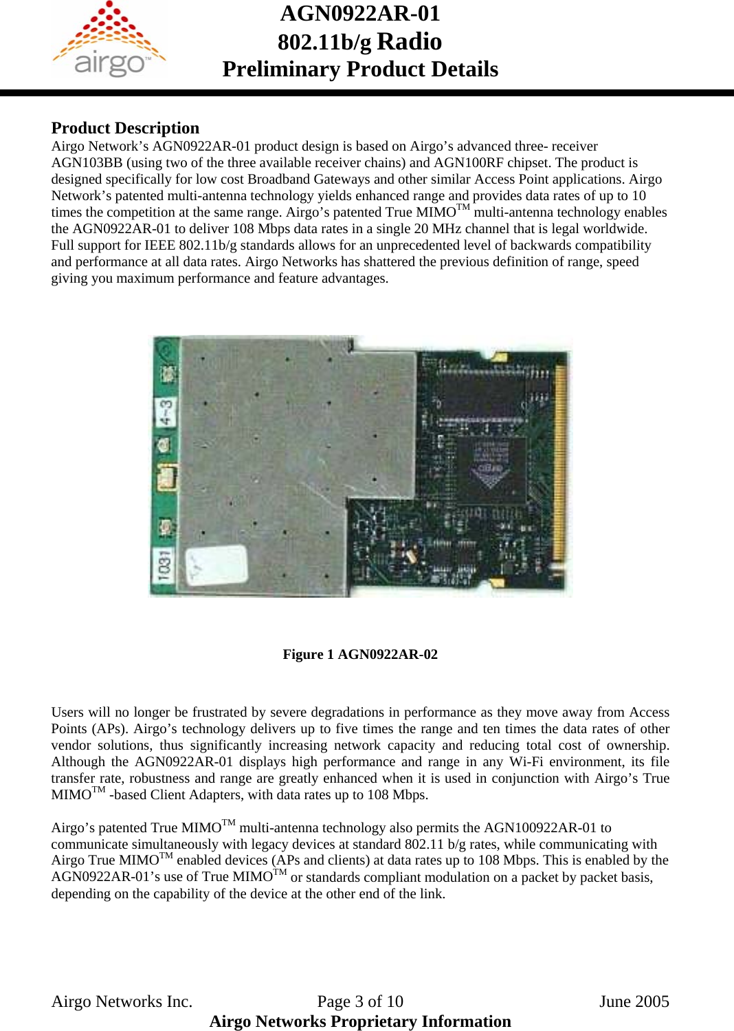 AGN0922AR-01    802.11b/g Radio Preliminary Product Details   Product Description Airgo Network’s AGN0922AR-01 product design is based on Airgo’s advanced three- receiver AGN103BB (using two of the three available receiver chains) and AGN100RF chipset. The product is designed specifically for low cost Broadband Gateways and other similar Access Point applications. Airgo Network’s patented multi-antenna technology yields enhanced range and provides data rates of up to 10 times the competition at the same range. Airgo’s patented True MIMOTM multi-antenna technology enables the AGN0922AR-01 to deliver 108 Mbps data rates in a single 20 MHz channel that is legal worldwide. Full support for IEEE 802.11b/g standards allows for an unprecedented level of backwards compatibility and performance at all data rates. Airgo Networks has shattered the previous definition of range, speed giving you maximum performance and feature advantages.         Figure 1 AGN0922AR-02   Users will no longer be frustrated by severe degradations in performance as they move away from Access Points (APs). Airgo’s technology delivers up to five times the range and ten times the data rates of other vendor solutions, thus significantly increasing network capacity and reducing total cost of ownership. Although the AGN0922AR-01 displays high performance and range in any Wi-Fi environment, its file transfer rate, robustness and range are greatly enhanced when it is used in conjunction with Airgo’s True MIMOTM -based Client Adapters, with data rates up to 108 Mbps.  Airgo’s patented True MIMOTM multi-antenna technology also permits the AGN100922AR-01 to communicate simultaneously with legacy devices at standard 802.11 b/g rates, while communicating with Airgo True MIMOTM enabled devices (APs and clients) at data rates up to 108 Mbps. This is enabled by the AGN0922AR-01’s use of True MIMOTM or standards compliant modulation on a packet by packet basis, depending on the capability of the device at the other end of the link.     Airgo Networks Inc.    Page 3 of 10  June 2005 Airgo Networks Proprietary Information 
