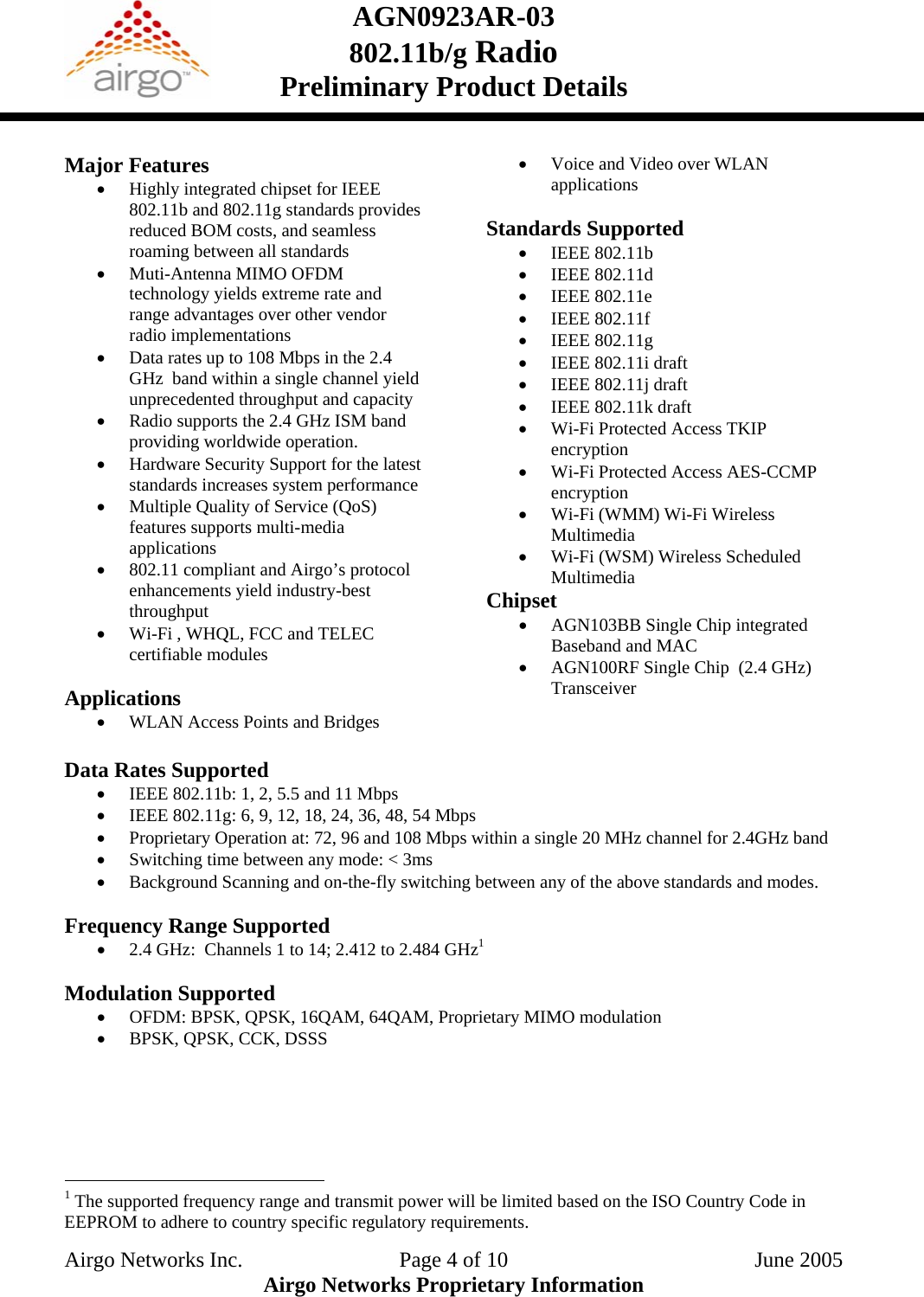 AGN0923AR-03    802.11b/g Radio Preliminary Product Details    Major Features • Highly integrated chipset for IEEE 802.11b and 802.11g standards provides reduced BOM costs, and seamless roaming between all standards • Muti-Antenna MIMO OFDM technology yields extreme rate and range advantages over other vendor radio implementations • Data rates up to 108 Mbps in the 2.4 GHz  band within a single channel yield unprecedented throughput and capacity • Radio supports the 2.4 GHz ISM band providing worldwide operation. • Hardware Security Support for the latest standards increases system performance • Multiple Quality of Service (QoS) features supports multi-media applications  • 802.11 compliant and Airgo’s protocol enhancements yield industry-best throughput • Wi-Fi , WHQL, FCC and TELEC certifiable modules  Applications • WLAN Access Points and Bridges • Voice and Video over WLAN applications  Standards Supported • IEEE 802.11b • IEEE 802.11d • IEEE 802.11e • IEEE 802.11f • IEEE 802.11g • IEEE 802.11i draft • IEEE 802.11j draft • IEEE 802.11k draft • Wi-Fi Protected Access TKIP encryption • Wi-Fi Protected Access AES-CCMP encryption • Wi-Fi (WMM) Wi-Fi Wireless Multimedia • Wi-Fi (WSM) Wireless Scheduled Multimedia Chipset • AGN103BB Single Chip integrated Baseband and MAC • AGN100RF Single Chip  (2.4 GHz) Transceiver  Data Rates Supported  • IEEE 802.11b: 1, 2, 5.5 and 11 Mbps • IEEE 802.11g: 6, 9, 12, 18, 24, 36, 48, 54 Mbps • Proprietary Operation at: 72, 96 and 108 Mbps within a single 20 MHz channel for 2.4GHz band • Switching time between any mode: &lt; 3ms • Background Scanning and on-the-fly switching between any of the above standards and modes.  Frequency Range Supported • 2.4 GHz:  Channels 1 to 14; 2.412 to 2.484 GHz1  Modulation Supported • OFDM: BPSK, QPSK, 16QAM, 64QAM, Proprietary MIMO modulation • BPSK, QPSK, CCK, DSSS                                                   1 The supported frequency range and transmit power will be limited based on the ISO Country Code in EEPROM to adhere to country specific regulatory requirements. Airgo Networks Inc.    Page 4 of 10  June 2005 Airgo Networks Proprietary Information 