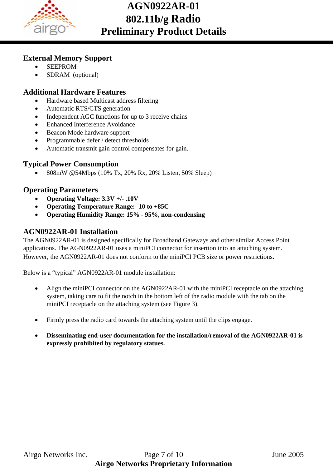 AGN0922AR-01    802.11b/g Radio Preliminary Product Details   External Memory Support • SEEPROM • SDRAM  (optional)  Additional Hardware Features • Hardware based Multicast address filtering • Automatic RTS/CTS generation • Independent AGC functions for up to 3 receive chains • Enhanced Interference Avoidance • Beacon Mode hardware support • Programmable defer / detect thresholds • Automatic transmit gain control compensates for gain.  Typical Power Consumption • 808mW @54Mbps (10% Tx, 20% Rx, 20% Listen, 50% Sleep)  Operating Parameters • Operating Voltage: 3.3V +/- .10V • Operating Temperature Range: -10 to +85C  • Operating Humidity Range: 15% - 95%, non-condensing  AGN0922AR-01 Installation The AGN0922AR-01 is designed specifically for Broadband Gateways and other similar Access Point applications. The AGN0922AR-01 uses a miniPCI connector for insertion into an attaching system. However, the AGN0922AR-01 does not conform to the miniPCI PCB size or power restrictions.   Below is a “typical” AGN0922AR-01 module installation: • Align the miniPCI connector on the AGN0922AR-01 with the miniPCI receptacle on the attaching system, taking care to fit the notch in the bottom left of the radio module with the tab on the miniPCI receptacle on the attaching system (see Figure 3). • Firmly press the radio card towards the attaching system until the clips engage. • Disseminating end-user documentation for the installation/removal of the AGN0922AR-01 is expressly prohibited by regulatory statues. Airgo Networks Inc.    Page 7 of 10  June 2005 Airgo Networks Proprietary Information 