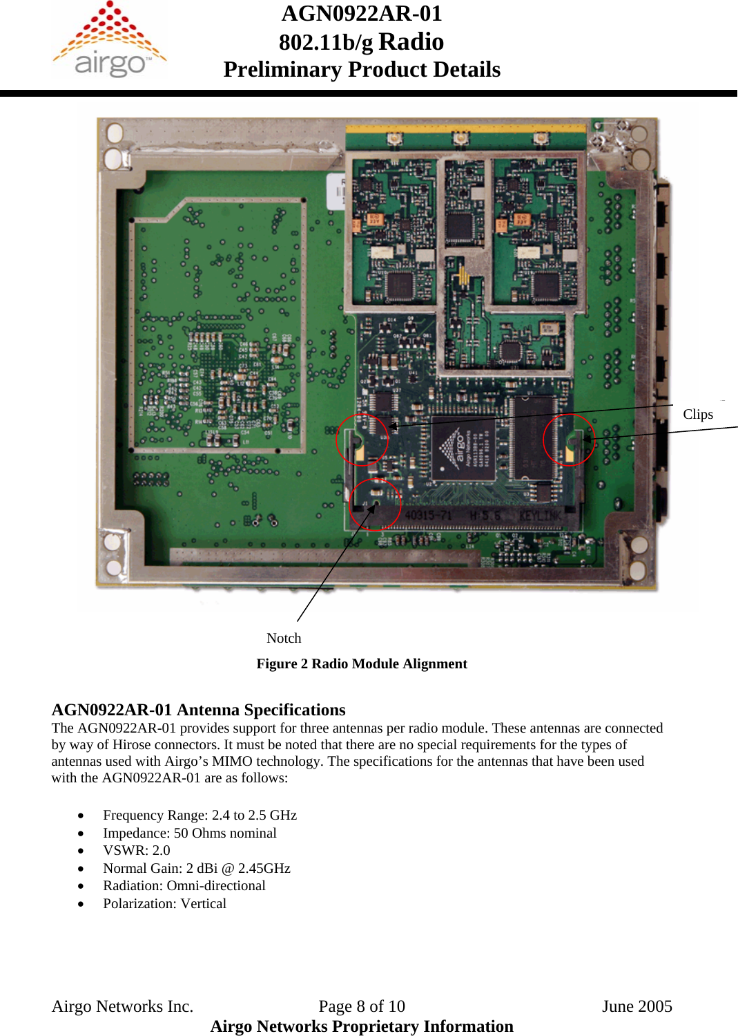 AGN0922AR-01    802.11b/g Radio Preliminary Product Details   Clips                                                  Notch Figure 2 Radio Module Alignment  AGN0922AR-01 Antenna Specifications The AGN0922AR-01 provides support for three antennas per radio module. These antennas are connected by way of Hirose connectors. It must be noted that there are no special requirements for the types of antennas used with Airgo’s MIMO technology. The specifications for the antennas that have been used with the AGN0922AR-01 are as follows:  • Frequency Range: 2.4 to 2.5 GHz • Impedance: 50 Ohms nominal • VSWR: 2.0 • Normal Gain: 2 dBi @ 2.45GHz • Radiation: Omni-directional • Polarization: Vertical  Airgo Networks Inc.    Page 8 of 10  June 2005 Airgo Networks Proprietary Information 