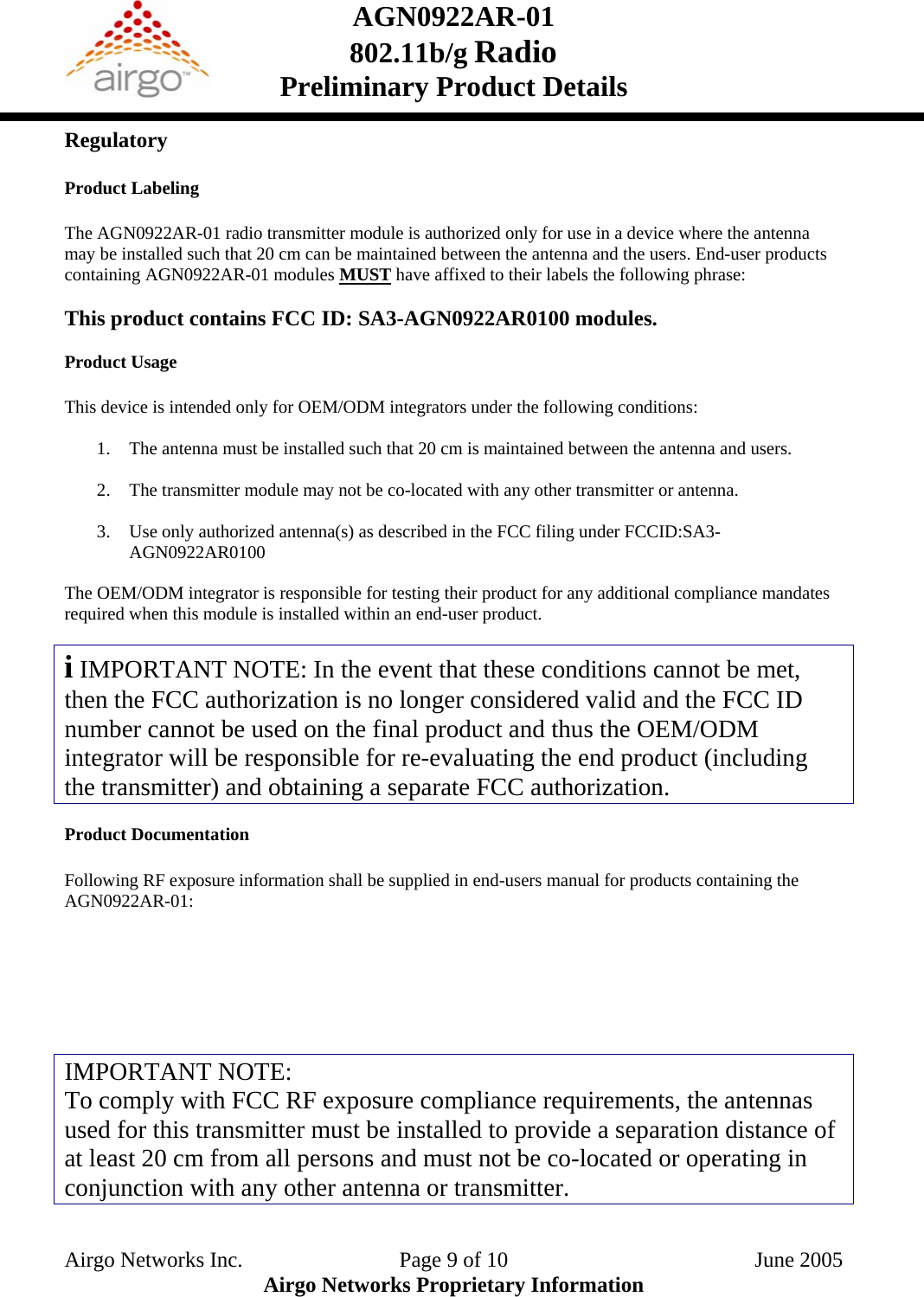 AGN0922AR-01    802.11b/g Radio Preliminary Product Details  Regulatory  Product Labeling  The AGN0922AR-01 radio transmitter module is authorized only for use in a device where the antenna may be installed such that 20 cm can be maintained between the antenna and the users. End-user products containing AGN0922AR-01 modules MUST have affixed to their labels the following phrase:    This product contains FCC ID: SA3-AGN0922AR0100 modules.  Product Usage  This device is intended only for OEM/ODM integrators under the following conditions:  1. The antenna must be installed such that 20 cm is maintained between the antenna and users.  2. The transmitter module may not be co-located with any other transmitter or antenna.  3. Use only authorized antenna(s) as described in the FCC filing under FCCID:SA3- AGN0922AR0100  The OEM/ODM integrator is responsible for testing their product for any additional compliance mandates required when this module is installed within an end-user product.  i IMPORTANT NOTE: In the event that these conditions cannot be met, then the FCC authorization is no longer considered valid and the FCC ID number cannot be used on the final product and thus the OEM/ODM integrator will be responsible for re-evaluating the end product (including the transmitter) and obtaining a separate FCC authorization.  Product Documentation  Following RF exposure information shall be supplied in end-users manual for products containing the AGN0922AR-01:        IMPORTANT NOTE: To comply with FCC RF exposure compliance requirements, the antennas used for this transmitter must be installed to provide a separation distance of at least 20 cm from all persons and must not be co-located or operating in conjunction with any other antenna or transmitter.   Airgo Networks Inc.    Page 9 of 10  June 2005 Airgo Networks Proprietary Information 