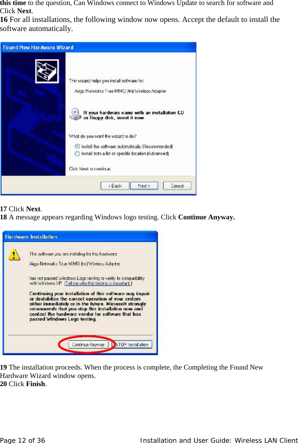 this time to the question, Can Windows connect to Windows Update to search for software and Click Next.  16 For all installations, the following window now opens. Accept the default to install the software automatically.        17 Click Next.  18 A message appears regarding Windows logo testing. Click Continue Anyway.        19 The installation proceeds. When the process is complete, the Completing the Found New  Hardware Wizard window opens.  20 Click Finish.    Page 12 of 36   Installation and User Guide: Wireless LAN Client 