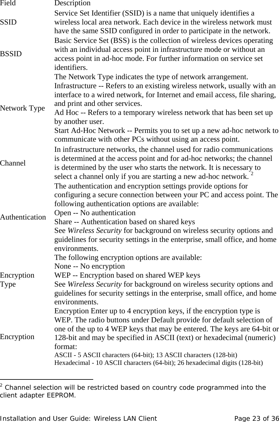     Field    Description  SSID   Service Set Identifier (SSID) is a name that uniquely identifies a wireless local area network. Each device in the wireless network must have the same SSID configured in order to participate in the network.   BSSID  Basic Service Set (BSS) is the collection of wireless devices operating with an individual access point in infrastructure mode or without an access point in ad-hoc mode. For further information on service set identifiers. Network Type  The Network Type indicates the type of network arrangement.   Infrastructure -- Refers to an existing wireless network, usually with an interface to a wired network, for Internet and email access, file sharing, and print and other services.  Ad Hoc -- Refers to a temporary wireless network that has been set up by another user.  Start Ad-Hoc Network -- Permits you to set up a new ad-hoc network to communicate with other PCs without using an access point.  Channel  In infrastructure networks, the channel used for radio communications is determined at the access point and for ad-hoc networks; the channel is determined by the user who starts the network. It is necessary to select a channel only if you are starting a new ad-hoc network. 2Authentication  The authentication and encryption settings provide options for configuring a secure connection between your PC and access point. The following authentication options are available:  Open -- No authentication  Share -- Authentication based on shared keys  See Wireless Security for background on wireless security options and guidelines for security settings in the enterprise, small office, and home environments.  Encryption Type  The following encryption options are available:  None -- No encryption  WEP -- Encryption based on shared WEP keys  See Wireless Security for background on wireless security options and guidelines for security settings in the enterprise, small office, and home environments.  Encryption  Encryption Enter up to 4 encryption keys, if the encryption type is WEP. The radio buttons under Default provide for default selection of one of the up to 4 WEP keys that may be entered. The keys are 64-bit or 128-bit and may be specified in ASCII (text) or hexadecimal (numeric) format:  ASCII - 5 ASCII characters (64-bit); 13 ASCII characters (128-bit)  Hexadecimal - 10 ASCII characters (64-bit); 26 hexadecimal digits (128-bit)                                      2 Channel selection will be restricted based on country code programmed into the client adapter EEPROM. Installation and User Guide: Wireless LAN Client  Page 23 of 36 