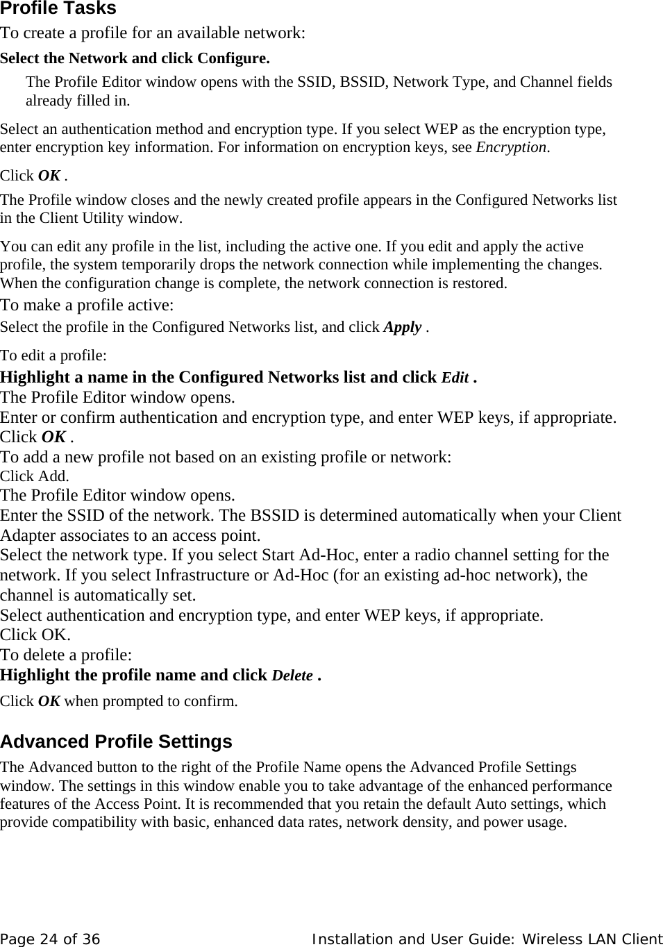  Profile Tasks  To create a profile for an available network:  Select the Network and click Configure.  The Profile Editor window opens with the SSID, BSSID, Network Type, and Channel fields already filled in.  Select an authentication method and encryption type. If you select WEP as the encryption type, enter encryption key information. For information on encryption keys, see Encryption.  Click OK .   The Profile window closes and the newly created profile appears in the Configured Networks list in the Client Utility window.  You can edit any profile in the list, including the active one. If you edit and apply the active profile, the system temporarily drops the network connection while implementing the changes. When the configuration change is complete, the network connection is restored.  To make a profile active:  Select the profile in the Configured Networks list, and click Apply .  To edit a profile:  Highlight a name in the Configured Networks list and click Edit .   The Profile Editor window opens.  Enter or confirm authentication and encryption type, and enter WEP keys, if appropriate.  Click OK .  To add a new profile not based on an existing profile or network:  Click Add.  The Profile Editor window opens.   Enter the SSID of the network. The BSSID is determined automatically when your Client Adapter associates to an access point.  Select the network type. If you select Start Ad-Hoc, enter a radio channel setting for the network. If you select Infrastructure or Ad-Hoc (for an existing ad-hoc network), the channel is automatically set.  Select authentication and encryption type, and enter WEP keys, if appropriate.  Click OK.  To delete a profile:  Highlight the profile name and click Delete .  Click OK when prompted to confirm.  Advanced Profile Settings  The Advanced button to the right of the Profile Name opens the Advanced Profile Settings window. The settings in this window enable you to take advantage of the enhanced performance features of the Access Point. It is recommended that you retain the default Auto settings, which provide compatibility with basic, enhanced data rates, network density, and power usage.  Page 24 of 36   Installation and User Guide: Wireless LAN Client 