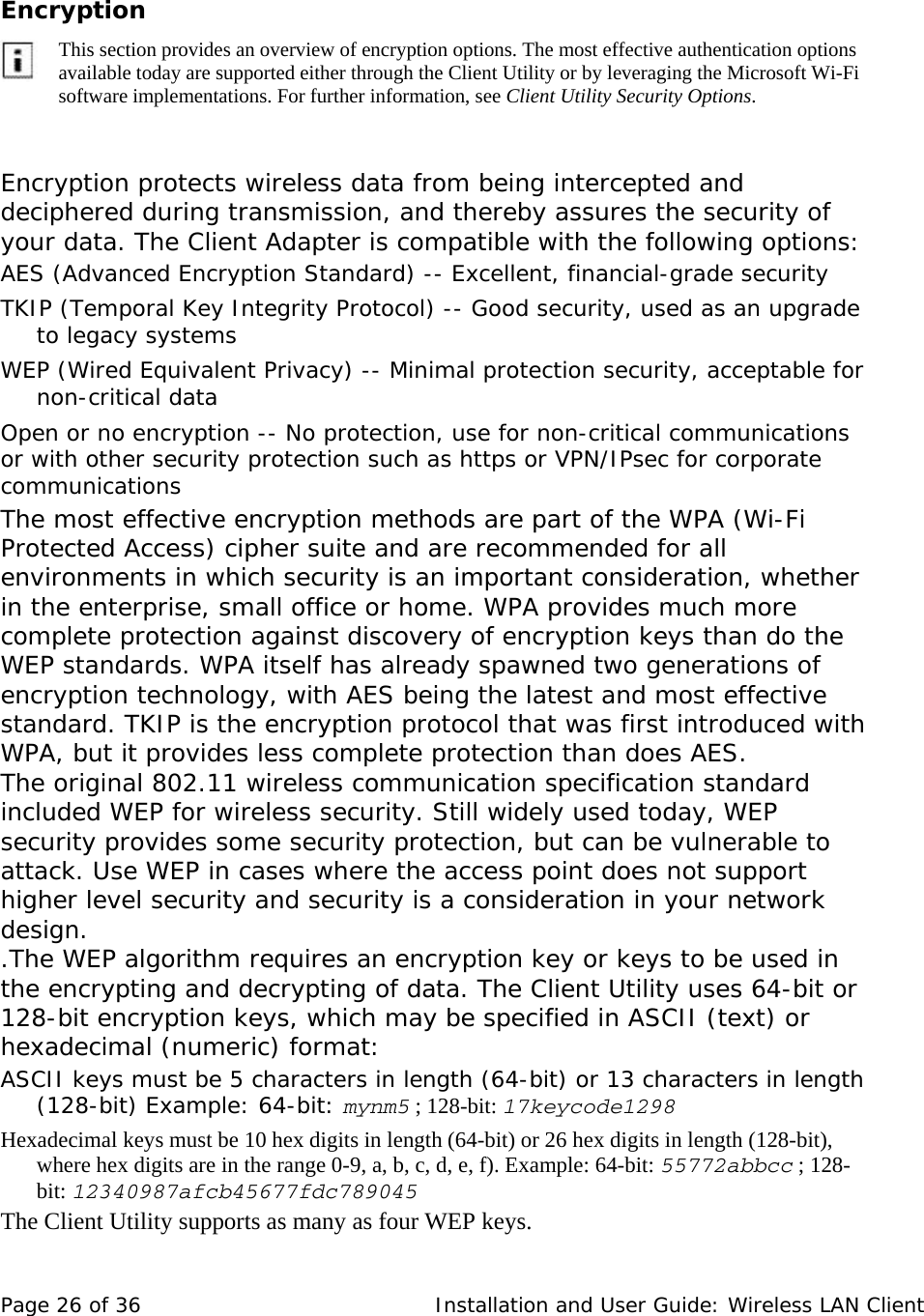  Encryption          This section provides an overview of encryption options. The most effective authentication options available today are supported either through the Client Utility or by leveraging the Microsoft Wi-Fi software implementations. For further information, see Client Utility Security Options.     Encryption protects wireless data from being intercepted and deciphered during transmission, and thereby assures the security of your data. The Client Adapter is compatible with the following options:  AES (Advanced Encryption Standard) -- Excellent, financial-grade security  TKIP (Temporal Key Integrity Protocol) -- Good security, used as an upgrade to legacy systems  WEP (Wired Equivalent Privacy) -- Minimal protection security, acceptable for non-critical data  Open or no encryption -- No protection, use for non-critical communications or with other security protection such as https or VPN/IPsec for corporate communications  The most effective encryption methods are part of the WPA (Wi-Fi Protected Access) cipher suite and are recommended for all environments in which security is an important consideration, whether in the enterprise, small office or home. WPA provides much more complete protection against discovery of encryption keys than do the WEP standards. WPA itself has already spawned two generations of encryption technology, with AES being the latest and most effective standard. TKIP is the encryption protocol that was first introduced with WPA, but it provides less complete protection than does AES.  The original 802.11 wireless communication specification standard included WEP for wireless security. Still widely used today, WEP security provides some security protection, but can be vulnerable to attack. Use WEP in cases where the access point does not support higher level security and security is a consideration in your network design.  .The WEP algorithm requires an encryption key or keys to be used in the encrypting and decrypting of data. The Client Utility uses 64-bit or 128-bit encryption keys, which may be specified in ASCII (text) or hexadecimal (numeric) format:  ASCII keys must be 5 characters in length (64-bit) or 13 characters in length (128-bit) Example: 64-bit: mynm5 ; 128-bit: 17keycode1298 Hexadecimal keys must be 10 hex digits in length (64-bit) or 26 hex digits in length (128-bit), where hex digits are in the range 0-9, a, b, c, d, e, f). Example: 64-bit: 55772abbcc ; 128-bit: 12340987afcb45677fdc789045 The Client Utility supports as many as four WEP keys.  Page 26 of 36   Installation and User Guide: Wireless LAN Client 