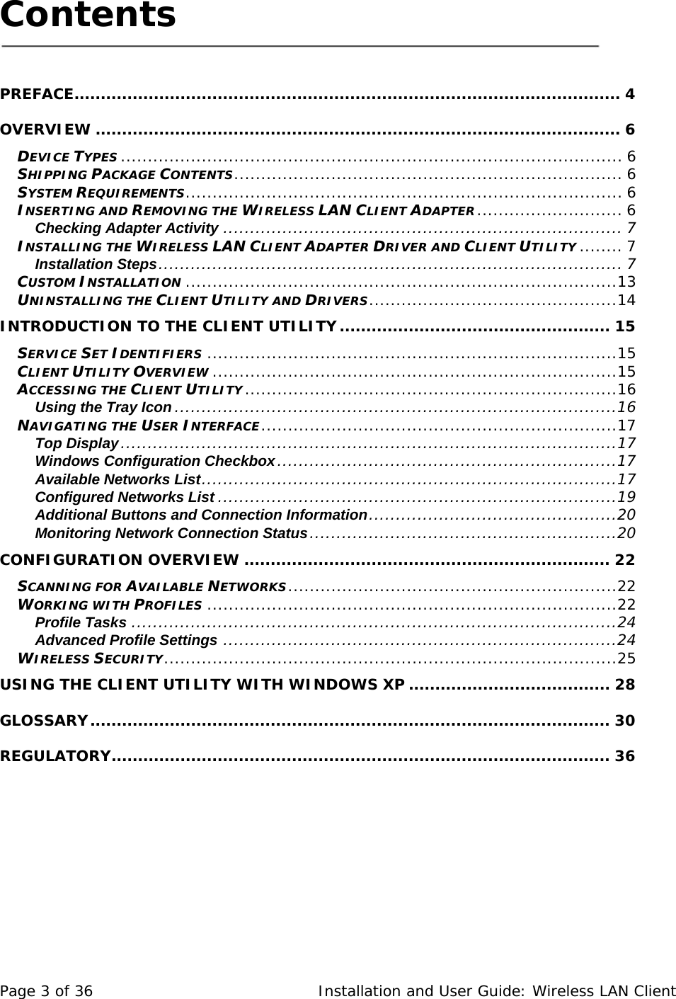 Contents     PREFACE....................................................................................................... 4 OVERVIEW ................................................................................................... 6 DEVICE TYPES ............................................................................................. 6 SHIPPING PACKAGE CONTENTS........................................................................ 6 SYSTEM REQUIREMENTS................................................................................. 6 INSERTING AND REMOVING THE WIRELESS LAN CLIENT ADAPTER........................... 6 Checking Adapter Activity .......................................................................... 7 INSTALLING THE WIRELESS LAN CLIENT ADAPTER DRIVER AND CLIENT UTILITY ........ 7 Installation Steps...................................................................................... 7 CUSTOM INSTALLATION ................................................................................13 UNINSTALLING THE CLIENT UTILITY AND DRIVERS..............................................14 INTRODUCTION TO THE CLIENT UTILITY................................................... 15 SERVICE SET IDENTIFIERS ............................................................................15 CLIENT UTILITY OVERVIEW ...........................................................................15 ACCESSING THE CLIENT UTILITY.....................................................................16 Using the Tray Icon..................................................................................16 NAVIGATING THE USER INTERFACE..................................................................17 Top Display............................................................................................17 Windows Configuration Checkbox...............................................................17 Available Networks List.............................................................................17 Configured Networks List ..........................................................................19 Additional Buttons and Connection Information..............................................20 Monitoring Network Connection Status.........................................................20 CONFIGURATION OVERVIEW ..................................................................... 22 SCANNING FOR AVAILABLE NETWORKS.............................................................22 WORKING WITH PROFILES ............................................................................22 Profile Tasks ..........................................................................................24 Advanced Profile Settings .........................................................................24 WIRELESS SECURITY....................................................................................25 USING THE CLIENT UTILITY WITH WINDOWS XP ...................................... 28 GLOSSARY.................................................................................................. 30 REGULATORY.............................................................................................. 36  Page 3 of 36  Installation and User Guide: Wireless LAN Client 