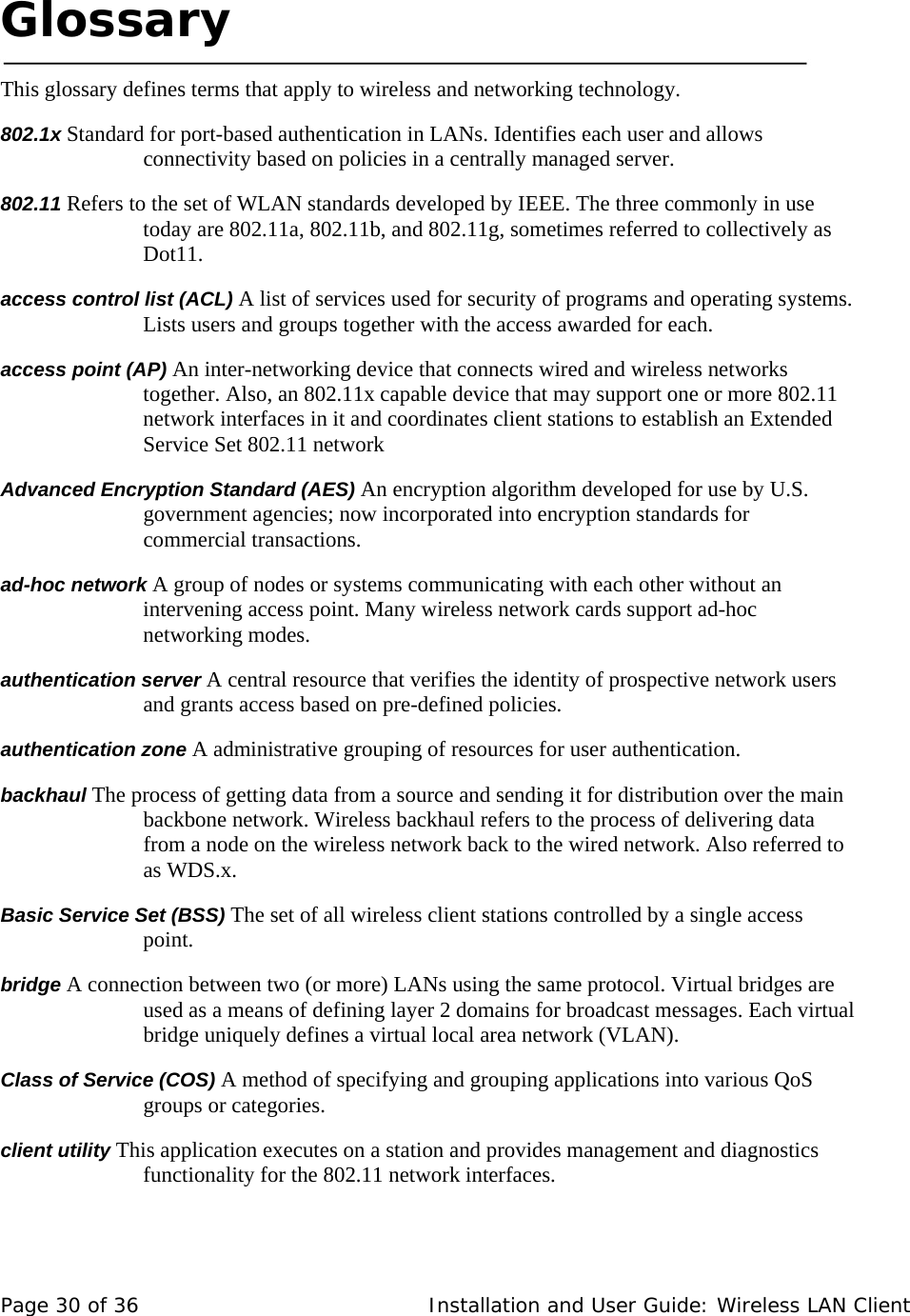  Glossary     This glossary defines terms that apply to wireless and networking technology.   802.1x Standard for port-based authentication in LANs. Identifies each user and allows connectivity based on policies in a centrally managed server.  802.11 Refers to the set of WLAN standards developed by IEEE. The three commonly in use today are 802.11a, 802.11b, and 802.11g, sometimes referred to collectively as Dot11.  access control list (ACL) A list of services used for security of programs and operating systems. Lists users and groups together with the access awarded for each.  access point (AP) An inter-networking device that connects wired and wireless networks together. Also, an 802.11x capable device that may support one or more 802.11 network interfaces in it and coordinates client stations to establish an Extended Service Set 802.11 network  Advanced Encryption Standard (AES) An encryption algorithm developed for use by U.S. government agencies; now incorporated into encryption standards for commercial transactions.  ad-hoc network A group of nodes or systems communicating with each other without an intervening access point. Many wireless network cards support ad-hoc networking modes.  authentication server A central resource that verifies the identity of prospective network users and grants access based on pre-defined policies.  authentication zone A administrative grouping of resources for user authentication.  backhaul The process of getting data from a source and sending it for distribution over the main backbone network. Wireless backhaul refers to the process of delivering data from a node on the wireless network back to the wired network. Also referred to as WDS.x.  Basic Service Set (BSS) The set of all wireless client stations controlled by a single access point.   bridge A connection between two (or more) LANs using the same protocol. Virtual bridges are used as a means of defining layer 2 domains for broadcast messages. Each virtual bridge uniquely defines a virtual local area network (VLAN).  Class of Service (COS) A method of specifying and grouping applications into various QoS groups or categories.  client utility This application executes on a station and provides management and diagnostics functionality for the 802.11 network interfaces.   Page 30 of 36   Installation and User Guide: Wireless LAN Client 