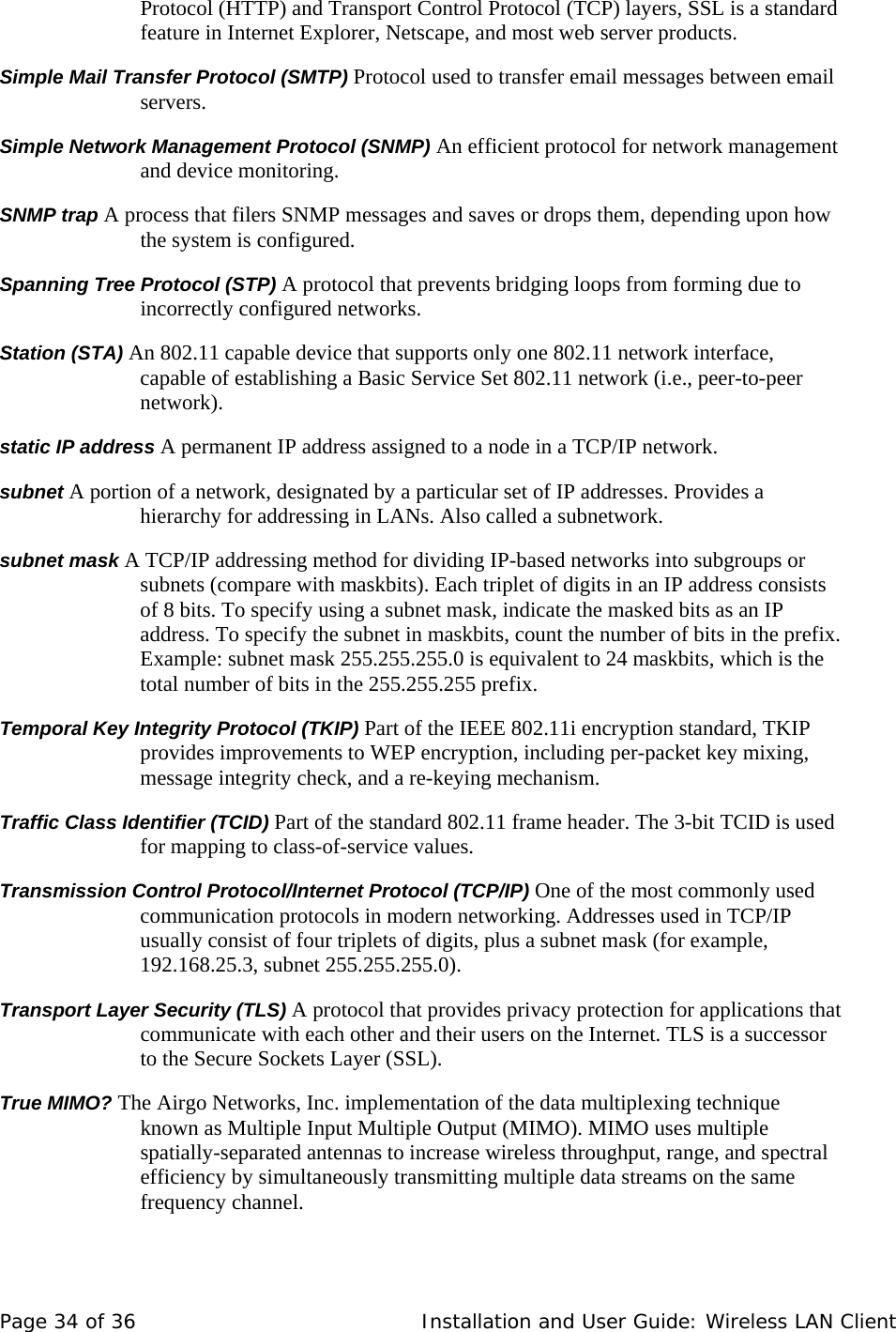 Protocol (HTTP) and Transport Control Protocol (TCP) layers, SSL is a standard feature in Internet Explorer, Netscape, and most web server products.  Simple Mail Transfer Protocol (SMTP) Protocol used to transfer email messages between email servers.  Simple Network Management Protocol (SNMP) An efficient protocol for network management and device monitoring.  SNMP trap A process that filers SNMP messages and saves or drops them, depending upon how the system is configured.  Spanning Tree Protocol (STP) A protocol that prevents bridging loops from forming due to incorrectly configured networks.  Station (STA) An 802.11 capable device that supports only one 802.11 network interface, capable of establishing a Basic Service Set 802.11 network (i.e., peer-to-peer network).  static IP address A permanent IP address assigned to a node in a TCP/IP network.  subnet A portion of a network, designated by a particular set of IP addresses. Provides a hierarchy for addressing in LANs. Also called a subnetwork.  subnet mask A TCP/IP addressing method for dividing IP-based networks into subgroups or subnets (compare with maskbits). Each triplet of digits in an IP address consists of 8 bits. To specify using a subnet mask, indicate the masked bits as an IP address. To specify the subnet in maskbits, count the number of bits in the prefix. Example: subnet mask 255.255.255.0 is equivalent to 24 maskbits, which is the total number of bits in the 255.255.255 prefix.  Temporal Key Integrity Protocol (TKIP) Part of the IEEE 802.11i encryption standard, TKIP provides improvements to WEP encryption, including per-packet key mixing, message integrity check, and a re-keying mechanism.  Traffic Class Identifier (TCID) Part of the standard 802.11 frame header. The 3-bit TCID is used for mapping to class-of-service values.  Transmission Control Protocol/Internet Protocol (TCP/IP) One of the most commonly used communication protocols in modern networking. Addresses used in TCP/IP usually consist of four triplets of digits, plus a subnet mask (for example, 192.168.25.3, subnet 255.255.255.0).  Transport Layer Security (TLS) A protocol that provides privacy protection for applications that communicate with each other and their users on the Internet. TLS is a successor to the Secure Sockets Layer (SSL).   True MIMO? The Airgo Networks, Inc. implementation of the data multiplexing technique known as Multiple Input Multiple Output (MIMO). MIMO uses multiple spatially-separated antennas to increase wireless throughput, range, and spectral efficiency by simultaneously transmitting multiple data streams on the same frequency channel.   Page 34 of 36   Installation and User Guide: Wireless LAN Client 