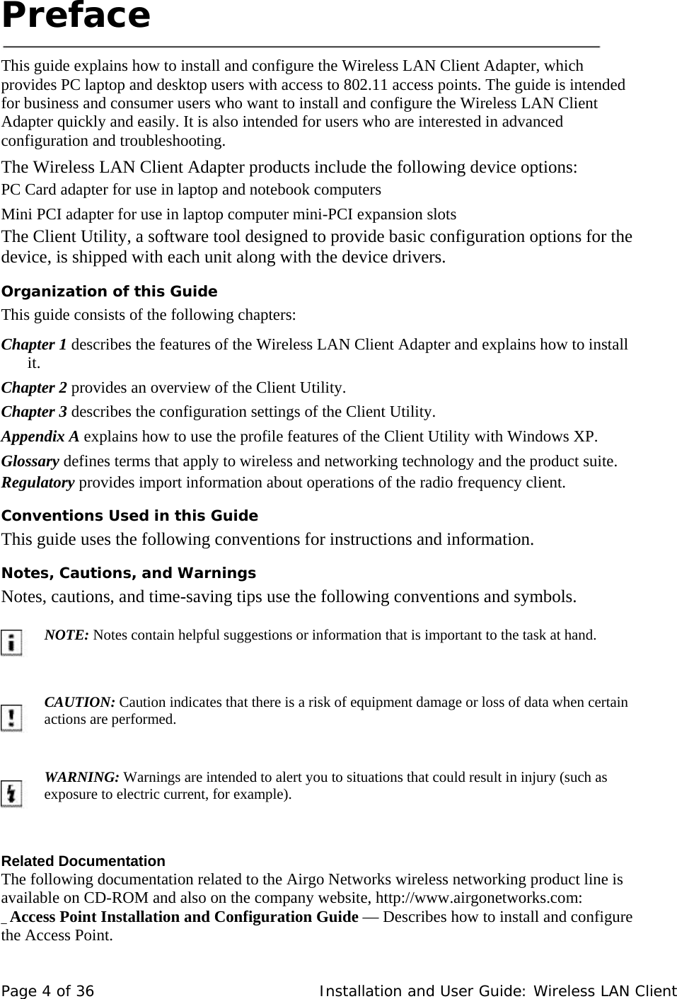 Preface     This guide explains how to install and configure the Wireless LAN Client Adapter, which provides PC laptop and desktop users with access to 802.11 access points. The guide is intended for business and consumer users who want to install and configure the Wireless LAN Client Adapter quickly and easily. It is also intended for users who are interested in advanced configuration and troubleshooting.  The Wireless LAN Client Adapter products include the following device options:  PC Card adapter for use in laptop and notebook computers  Mini PCI adapter for use in laptop computer mini-PCI expansion slots  The Client Utility, a software tool designed to provide basic configuration options for the device, is shipped with each unit along with the device drivers.  Organization of this Guide  This guide consists of the following chapters:  Chapter 1 describes the features of the Wireless LAN Client Adapter and explains how to install it.  Chapter 2 provides an overview of the Client Utility.  Chapter 3 describes the configuration settings of the Client Utility.  Appendix A explains how to use the profile features of the Client Utility with Windows XP.  Glossary defines terms that apply to wireless and networking technology and the product suite.  Regulatory provides import information about operations of the radio frequency client.Conventions Used in this Guide  This guide uses the following conventions for instructions and information.  Notes, Cautions, and Warnings  Notes, cautions, and time-saving tips use the following conventions and symbols.           NOTE: Notes contain helpful suggestions or information that is important to the task at hand.          CAUTION: Caution indicates that there is a risk of equipment damage or loss of data when certain actions are performed.           WARNING: Warnings are intended to alert you to situations that could result in injury (such as exposure to electric current, for example).       Related Documentation  The following documentation related to the Airgo Networks wireless networking product line is available on CD-ROM and also on the company website, http://www.airgonetworks.com:  _ Access Point Installation and Configuration Guide — Describes how to install and configure the Access Point.  Page 4 of 36   Installation and User Guide: Wireless LAN Client 