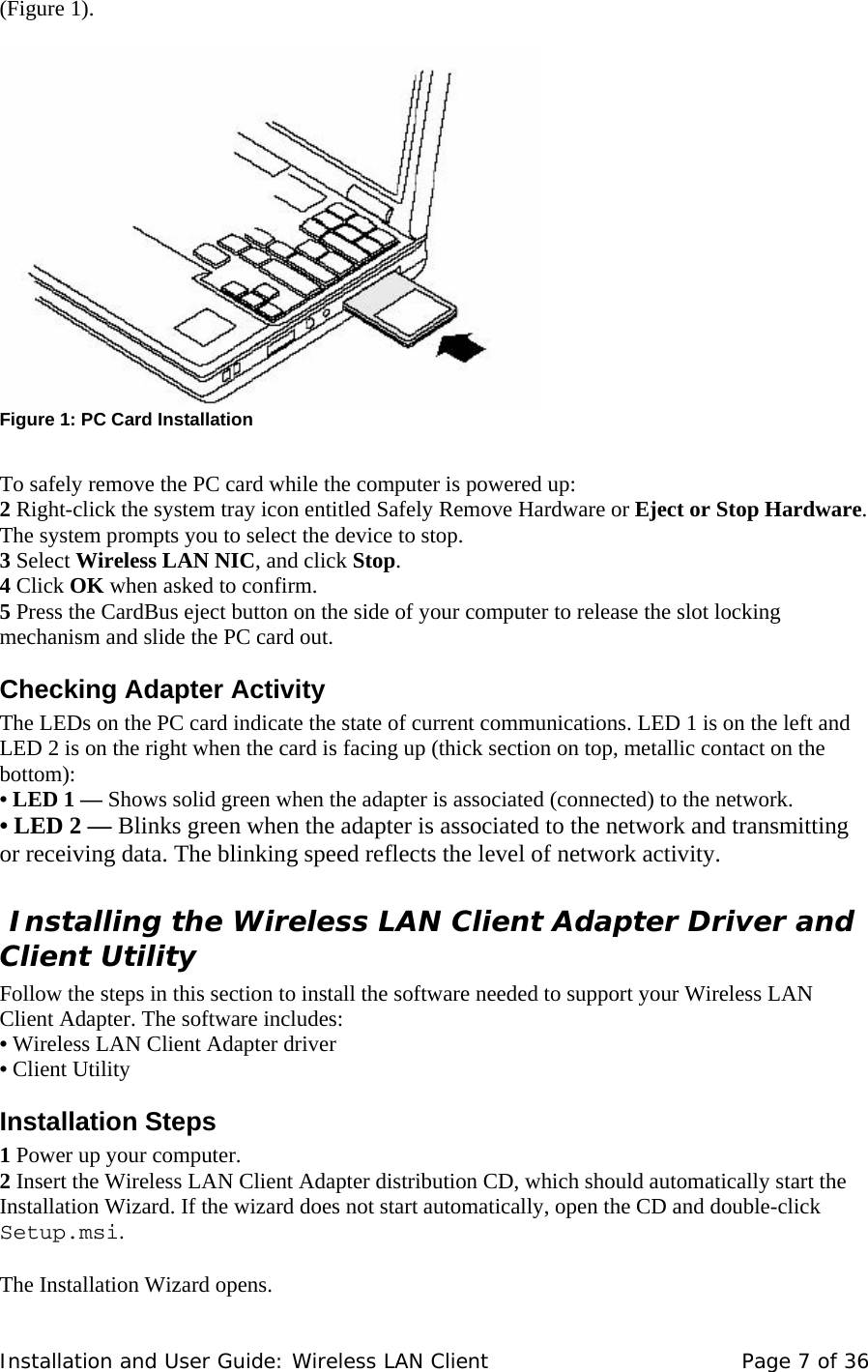 (Figure 1).       Figure 1: PC Card Installation      To safely remove the PC card while the computer is powered up:  2 Right-click the system tray icon entitled Safely Remove Hardware or Eject or Stop Hardware.  The system prompts you to select the device to stop.  3 Select Wireless LAN NIC, and click Stop.  4 Click OK when asked to confirm.  5 Press the CardBus eject button on the side of your computer to release the slot locking mechanism and slide the PC card out.  Checking Adapter Activity  The LEDs on the PC card indicate the state of current communications. LED 1 is on the left and  LED 2 is on the right when the card is facing up (thick section on top, metallic contact on the bottom):  • LED 1 — Shows solid green when the adapter is associated (connected) to the network.  • LED 2 — Blinks green when the adapter is associated to the network and transmitting or receiving data. The blinking speed reflects the level of network activity.   Installing the Wireless LAN Client Adapter Driver and Client Utility  Follow the steps in this section to install the software needed to support your Wireless LAN Client Adapter. The software includes:  • Wireless LAN Client Adapter driver  • Client Utility  Installation Steps  1 Power up your computer.  2 Insert the Wireless LAN Client Adapter distribution CD, which should automatically start the Installation Wizard. If the wizard does not start automatically, open the CD and double-click  Setup.msi.    The Installation Wizard opens.  Installation and User Guide: Wireless LAN Client  Page 7 of 36 