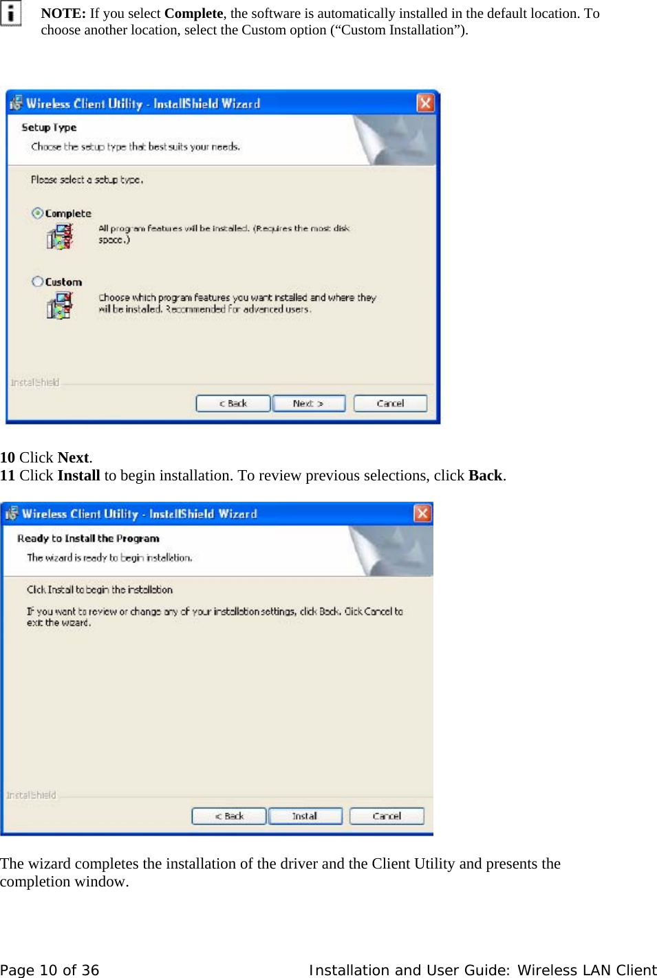      NOTE: If you select Complete, the software is automatically installed in the default location. To choose another location, select the Custom option (“Custom Installation”).          10 Click Next.  11 Click Install to begin installation. To review previous selections, click Back.        The wizard completes the installation of the driver and the Client Utility and presents the completion window.    Page 10 of 36   Installation and User Guide: Wireless LAN Client 