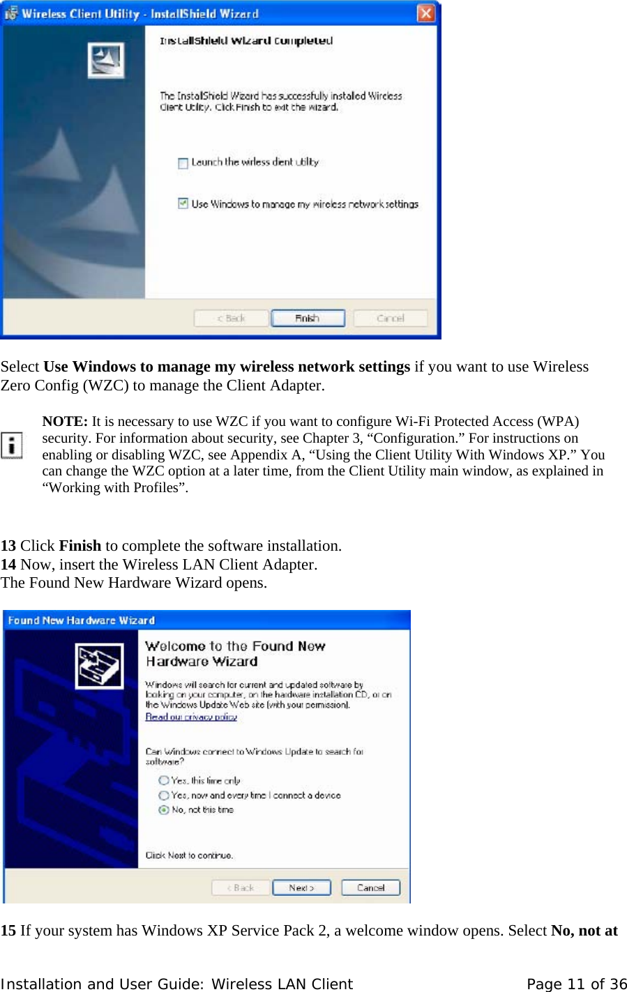     Select Use Windows to manage my wireless network settings if you want to use Wireless  Zero Config (WZC) to manage the Client Adapter.         NOTE: It is necessary to use WZC if you want to configure Wi-Fi Protected Access (WPA) security. For information about security, see Chapter 3, “Configuration.” For instructions on enabling or disabling WZC, see Appendix A, “Using the Client Utility With Windows XP.” You can change the WZC option at a later time, from the Client Utility main window, as explained in “Working with Profiles”.     13 Click Finish to complete the software installation.  14 Now, insert the Wireless LAN Client Adapter.  The Found New Hardware Wizard opens.        15 If your system has Windows XP Service Pack 2, a welcome window opens. Select No, not at Installation and User Guide: Wireless LAN Client  Page 11 of 36 