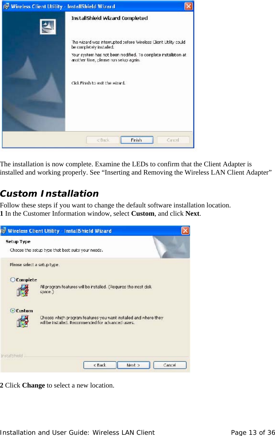      The installation is now complete. Examine the LEDs to confirm that the Client Adapter is installed and working properly. See “Inserting and Removing the Wireless LAN Client Adapter”  Custom Installation  Follow these steps if you want to change the default software installation location.  1 In the Customer Information window, select Custom, and click Next.        2 Click Change to select a new location.    Installation and User Guide: Wireless LAN Client  Page 13 of 36 