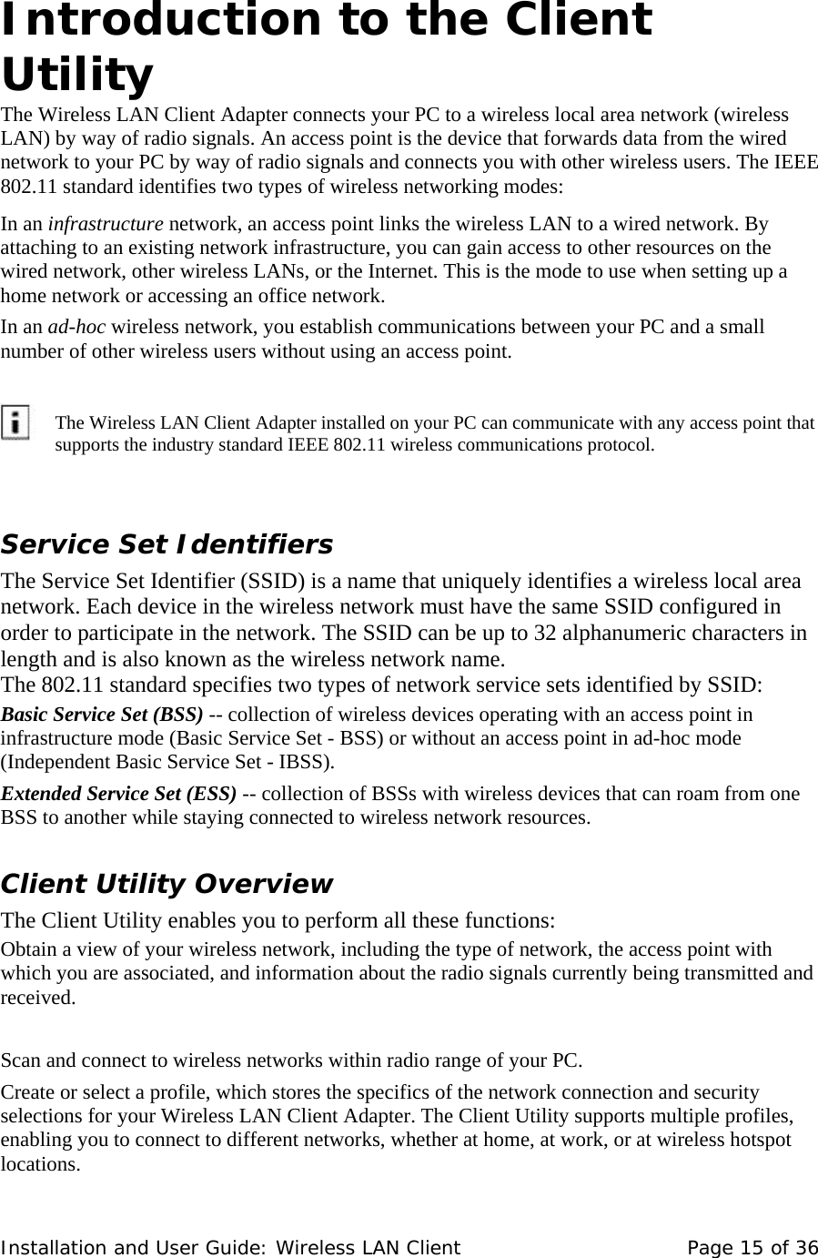  Introduction to the Client Utility  The Wireless LAN Client Adapter connects your PC to a wireless local area network (wireless LAN) by way of radio signals. An access point is the device that forwards data from the wired network to your PC by way of radio signals and connects you with other wireless users. The IEEE 802.11 standard identifies two types of wireless networking modes:  In an infrastructure network, an access point links the wireless LAN to a wired network. By attaching to an existing network infrastructure, you can gain access to other resources on the wired network, other wireless LANs, or the Internet. This is the mode to use when setting up a home network or accessing an office network.  In an ad-hoc wireless network, you establish communications between your PC and a small number of other wireless users without using an access point.            The Wireless LAN Client Adapter installed on your PC can communicate with any access point that supports the industry standard IEEE 802.11 wireless communications protocol.   Service Set Identifiers  The Service Set Identifier (SSID) is a name that uniquely identifies a wireless local area network. Each device in the wireless network must have the same SSID configured in order to participate in the network. The SSID can be up to 32 alphanumeric characters in length and is also known as the wireless network name.   The 802.11 standard specifies two types of network service sets identified by SSID:  Basic Service Set (BSS) -- collection of wireless devices operating with an access point in infrastructure mode (Basic Service Set - BSS) or without an access point in ad-hoc mode (Independent Basic Service Set - IBSS).  Extended Service Set (ESS) -- collection of BSSs with wireless devices that can roam from one BSS to another while staying connected to wireless network resources.  Client Utility Overview  The Client Utility enables you to perform all these functions:  Obtain a view of your wireless network, including the type of network, the access point with which you are associated, and information about the radio signals currently being transmitted and received.    Scan and connect to wireless networks within radio range of your PC.  Create or select a profile, which stores the specifics of the network connection and security selections for your Wireless LAN Client Adapter. The Client Utility supports multiple profiles, enabling you to connect to different networks, whether at home, at work, or at wireless hotspot locations.  Installation and User Guide: Wireless LAN Client  Page 15 of 36 