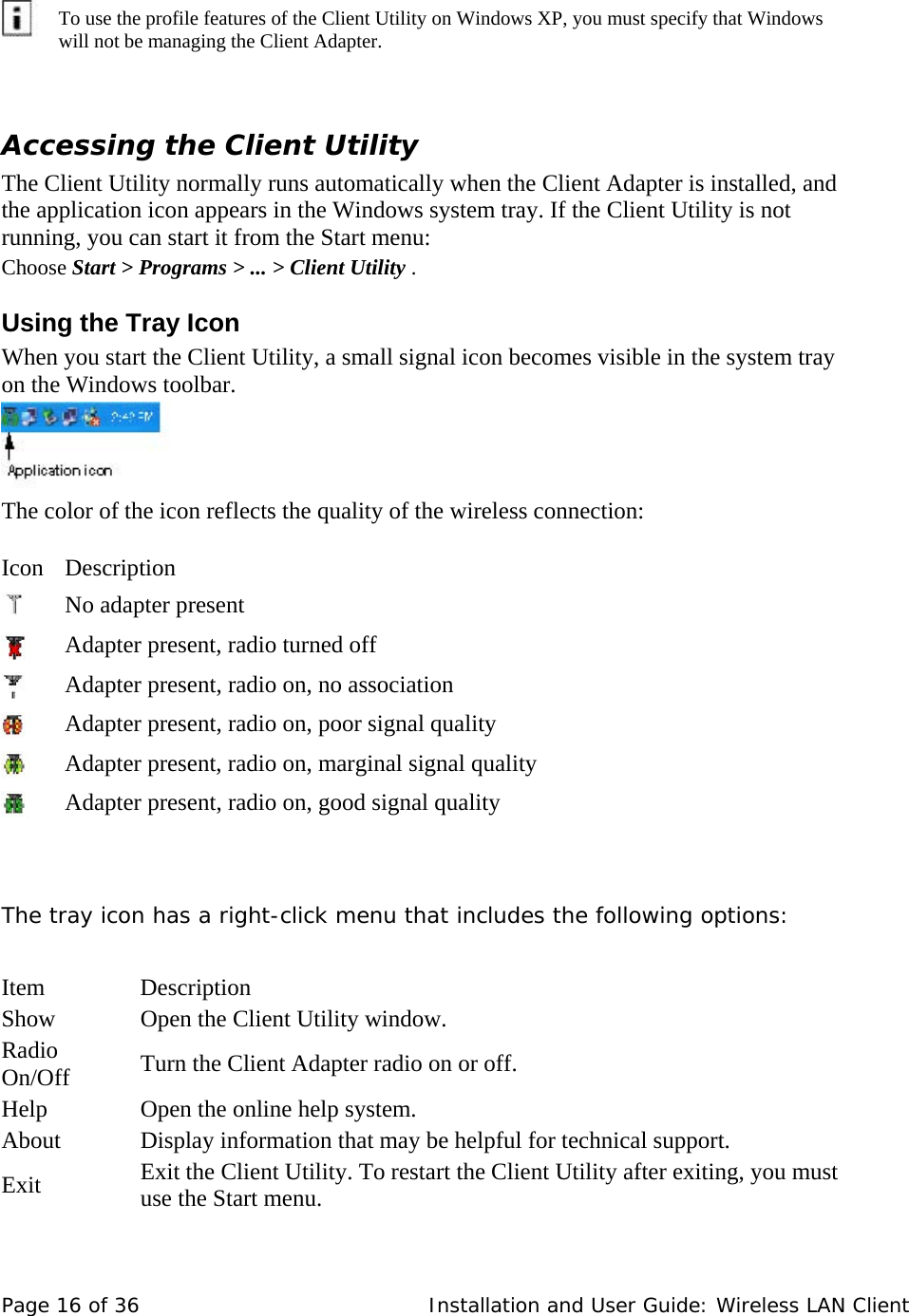           To use the profile features of the Client Utility on Windows XP, you must specify that Windows will not be managing the Client Adapter.    Accessing the Client Utility  The Client Utility normally runs automatically when the Client Adapter is installed, and the application icon appears in the Windows system tray. If the Client Utility is not running, you can start it from the Start menu:  Choose Start &gt; Programs &gt; ... &gt; Client Utility .  Using the Tray Icon  When you start the Client Utility, a small signal icon becomes visible in the system tray on the Windows toolbar.        The color of the icon reflects the quality of the wireless connection:    Icon   Description        No adapter present        Adapter present, radio turned off        Adapter present, radio on, no association        Adapter present, radio on, poor signal quality        Adapter present, radio on, marginal signal quality      Adapter present, radio on, good signal quality     The tray icon has a right-click menu that includes the following options:    Item   Description  Show   Open the Client Utility window.  Radio On/Off   Turn the Client Adapter radio on or off.  Help   Open the online help system.  About   Display information that may be helpful for technical support.  Exit   Exit the Client Utility. To restart the Client Utility after exiting, you must use the Start menu.   Page 16 of 36   Installation and User Guide: Wireless LAN Client 