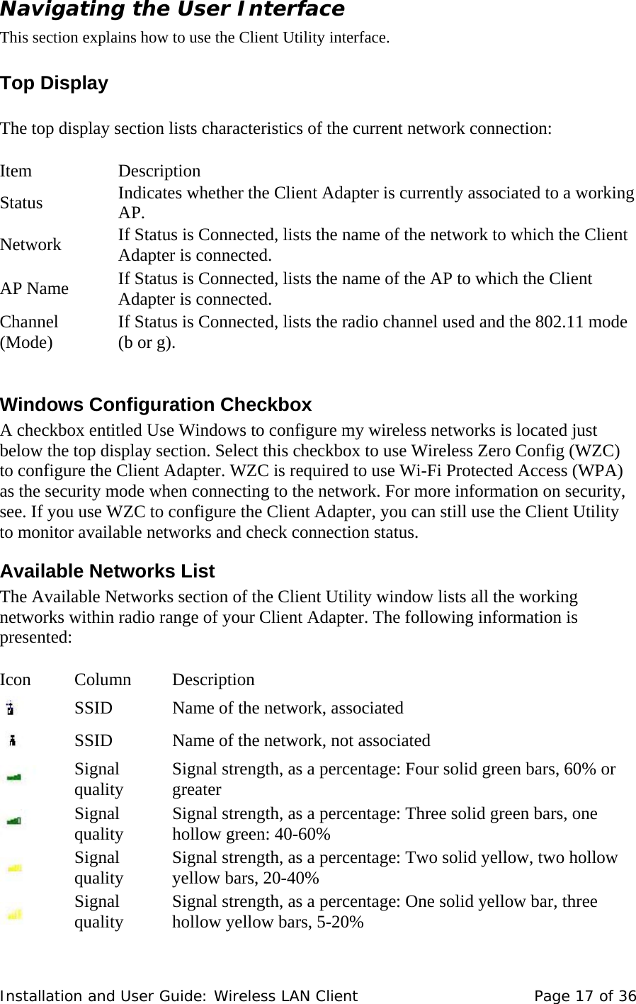 Navigating the User Interface  This section explains how to use the Client Utility interface.   Top Display    The top display section lists characteristics of the current network connection:    Item    Description  Status   Indicates whether the Client Adapter is currently associated to a working AP.  Network   If Status is Connected, lists the name of the network to which the Client Adapter is connected.  AP Name   If Status is Connected, lists the name of the AP to which the Client Adapter is connected.  Channel (Mode)   If Status is Connected, lists the radio channel used and the 802.11 mode (b or g).   Windows Configuration Checkbox  A checkbox entitled Use Windows to configure my wireless networks is located just below the top display section. Select this checkbox to use Wireless Zero Config (WZC) to configure the Client Adapter. WZC is required to use Wi-Fi Protected Access (WPA) as the security mode when connecting to the network. For more information on security, see. If you use WZC to configure the Client Adapter, you can still use the Client Utility to monitor available networks and check connection status.  Available Networks List  The Available Networks section of the Client Utility window lists all the working networks within radio range of your Client Adapter. The following information is presented:    Icon   Column    Description        SSID   Name of the network, associated        SSID   Name of the network, not associated        Signal quality   Signal strength, as a percentage: Four solid green bars, 60% or greater         Signal quality   Signal strength, as a percentage: Three solid green bars, one hollow green: 40-60%        Signal quality   Signal strength, as a percentage: Two solid yellow, two hollow yellow bars, 20-40%        Signal quality   Signal strength, as a percentage: One solid yellow bar, three hollow yellow bars, 5-20%  Installation and User Guide: Wireless LAN Client  Page 17 of 36 