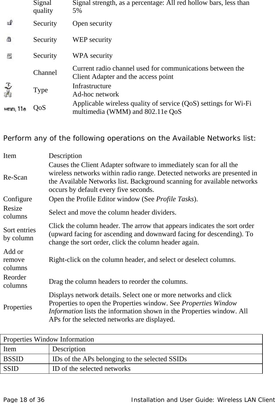     Signal quality   Signal strength, as a percentage: All red hollow bars, less than 5%   Security Open security       Security   WEP security        Security    WPA security      Channel    Current radio channel used for communications between the Client Adapter and the access point       Type   Infrastructure  Ad-hoc network      QoS   Applicable wireless quality of service (QoS) settings for Wi-Fi multimedia (WMM) and 802.11e QoS     Perform any of the following operations on the Available Networks list:    Item    Description  Re-Scan  Causes the Client Adapter software to immediately scan for all the wireless networks within radio range. Detected networks are presented in the Available Networks list. Background scanning for available networks occurs by default every five seconds.  Configure   Open the Profile Editor window (See Profile Tasks).  Resize columns   Select and move the column header dividers.  Sort entries by column  Click the column header. The arrow that appears indicates the sort order (upward facing for ascending and downward facing for descending). To change the sort order, click the column header again.  Add or remove columns   Right-click on the column header, and select or deselect columns.  Reorder columns   Drag the column headers to reorder the columns.  Properties  Displays network details. Select one or more networks and click Properties to open the Properties window. See Properties Window Information lists the information shown in the Properties window. All APs for the selected networks are displayed.      Properties Window Information  Item   Description  BSSID   IDs of the APs belonging to the selected SSIDs  SSID   ID of the selected networks  Page 18 of 36   Installation and User Guide: Wireless LAN Client 