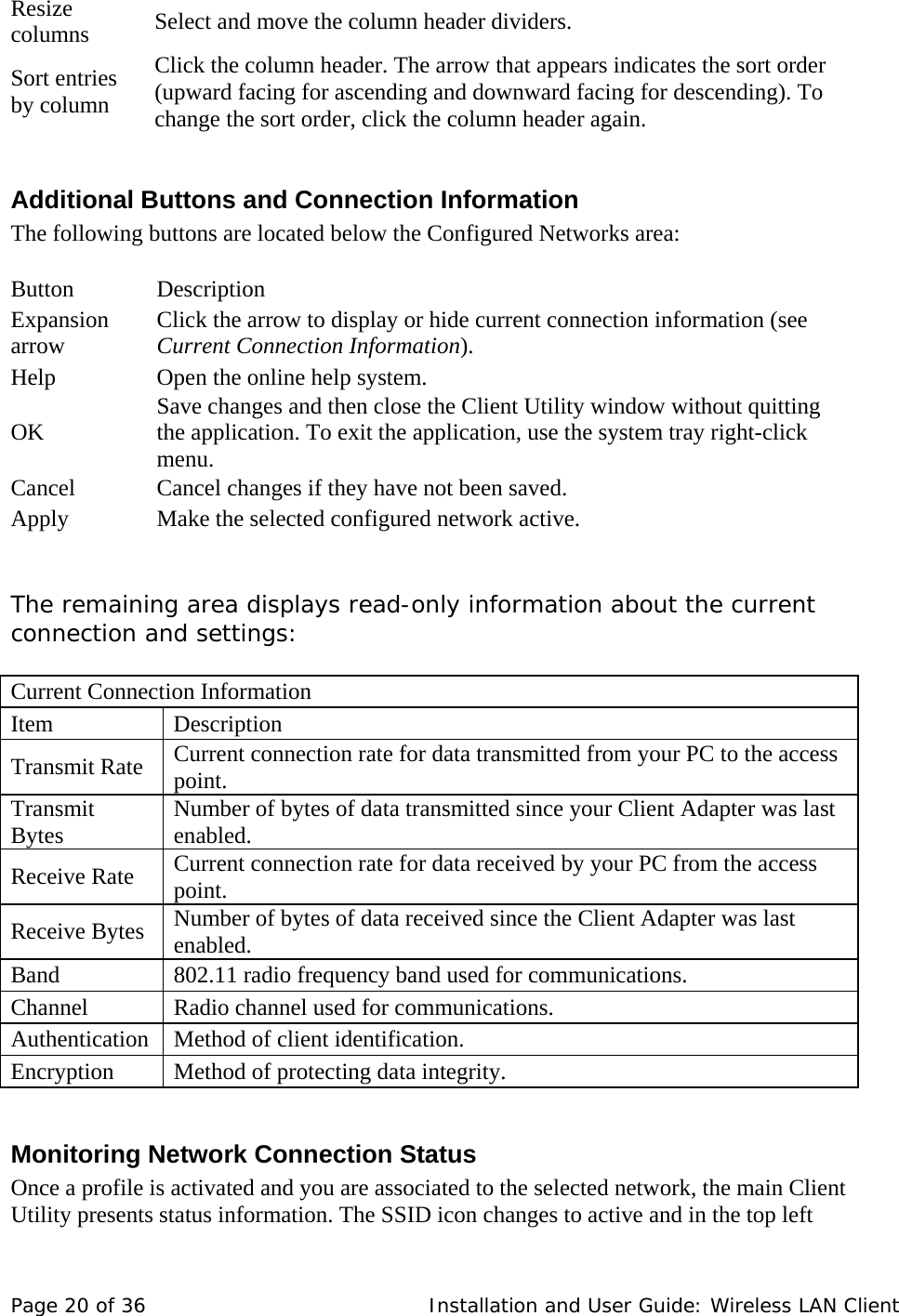 Resize columns   Select and move the column header dividers.   Sort entries by column  Click the column header. The arrow that appears indicates the sort order (upward facing for ascending and downward facing for descending). To change the sort order, click the column header again.   Additional Buttons and Connection Information  The following buttons are located below the Configured Networks area:    Button    Description  Expansion arrow   Click the arrow to display or hide current connection information (see Current Connection Information).  Help   Open the online help system.  OK   Save changes and then close the Client Utility window without quitting the application. To exit the application, use the system tray right-click menu.  Cancel   Cancel changes if they have not been saved.  Apply   Make the selected configured network active.     The remaining area displays read-only information about the current connection and settings:    Current Connection Information   Item   Description  Transmit Rate   Current connection rate for data transmitted from your PC to the access point.  Transmit Bytes   Number of bytes of data transmitted since your Client Adapter was last enabled. Receive Rate   Current connection rate for data received by your PC from the access point.  Receive Bytes   Number of bytes of data received since the Client Adapter was last enabled.  Band   802.11 radio frequency band used for communications.  Channel   Radio channel used for communications.  Authentication   Method of client identification.  Encryption   Method of protecting data integrity.   Monitoring Network Connection Status  Once a profile is activated and you are associated to the selected network, the main Client Utility presents status information. The SSID icon changes to active and in the top left Page 20 of 36   Installation and User Guide: Wireless LAN Client 