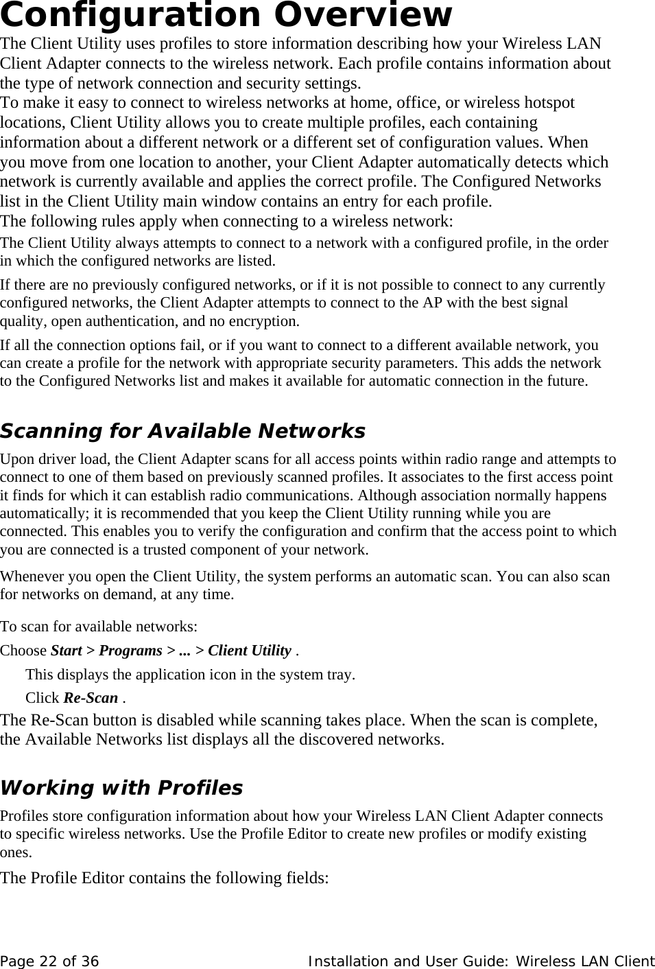 Configuration Overview  The Client Utility uses profiles to store information describing how your Wireless LAN Client Adapter connects to the wireless network. Each profile contains information about the type of network connection and security settings.  To make it easy to connect to wireless networks at home, office, or wireless hotspot locations, Client Utility allows you to create multiple profiles, each containing information about a different network or a different set of configuration values. When you move from one location to another, your Client Adapter automatically detects which network is currently available and applies the correct profile. The Configured Networks list in the Client Utility main window contains an entry for each profile.  The following rules apply when connecting to a wireless network:  The Client Utility always attempts to connect to a network with a configured profile, in the order in which the configured networks are listed.   If there are no previously configured networks, or if it is not possible to connect to any currently configured networks, the Client Adapter attempts to connect to the AP with the best signal quality, open authentication, and no encryption.  If all the connection options fail, or if you want to connect to a different available network, you can create a profile for the network with appropriate security parameters. This adds the network to the Configured Networks list and makes it available for automatic connection in the future.  Scanning for Available Networks  Upon driver load, the Client Adapter scans for all access points within radio range and attempts to connect to one of them based on previously scanned profiles. It associates to the first access point it finds for which it can establish radio communications. Although association normally happens automatically; it is recommended that you keep the Client Utility running while you are connected. This enables you to verify the configuration and confirm that the access point to which you are connected is a trusted component of your network.  Whenever you open the Client Utility, the system performs an automatic scan. You can also scan for networks on demand, at any time.  To scan for available networks:  Choose Start &gt; Programs &gt; ... &gt; Client Utility .   This displays the application icon in the system tray.  Click Re-Scan .   The Re-Scan button is disabled while scanning takes place. When the scan is complete, the Available Networks list displays all the discovered networks.  Working with Profiles  Profiles store configuration information about how your Wireless LAN Client Adapter connects to specific wireless networks. Use the Profile Editor to create new profiles or modify existing ones.  The Profile Editor contains the following fields:    Page 22 of 36   Installation and User Guide: Wireless LAN Client 