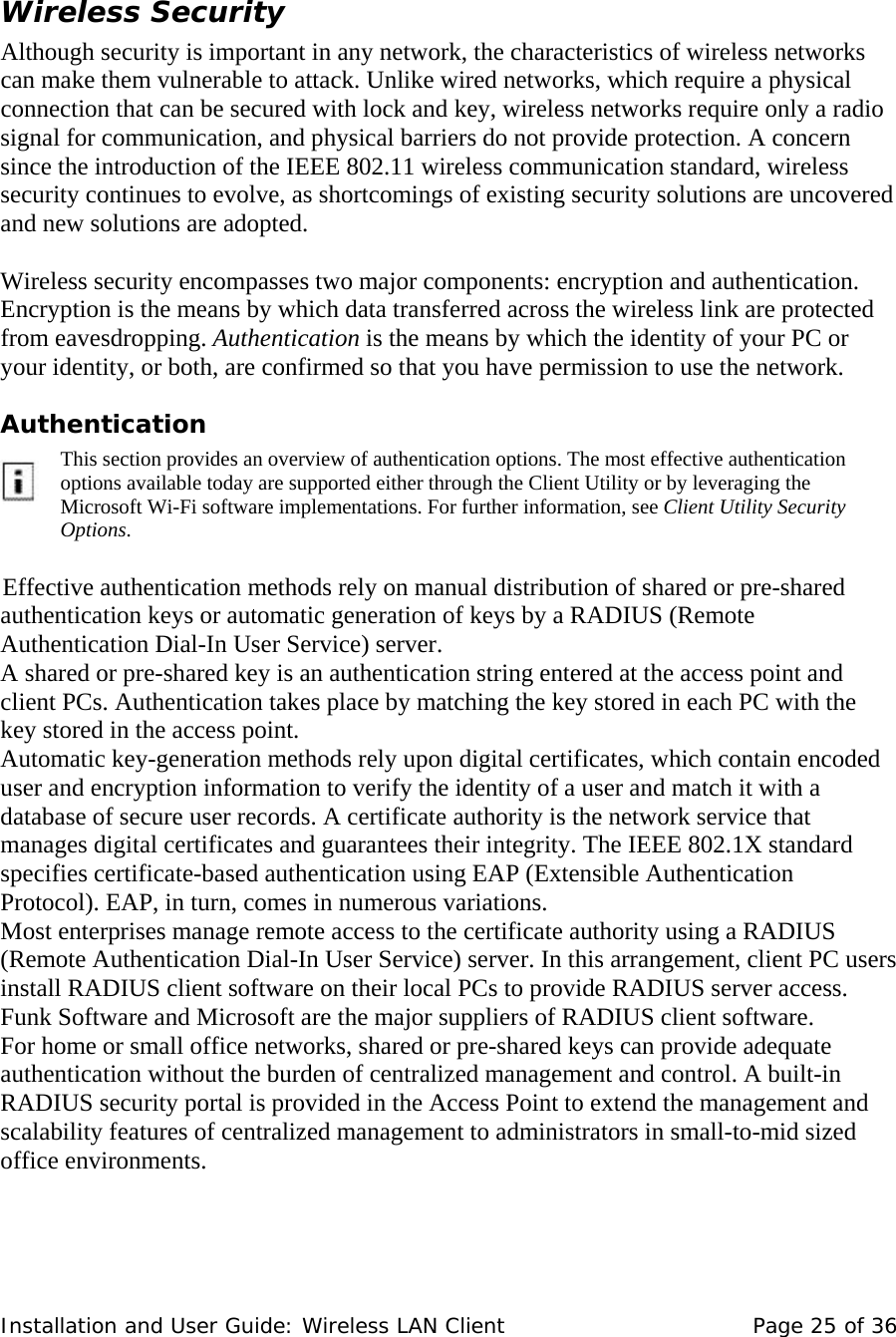  Wireless Security  Although security is important in any network, the characteristics of wireless networks can make them vulnerable to attack. Unlike wired networks, which require a physical connection that can be secured with lock and key, wireless networks require only a radio signal for communication, and physical barriers do not provide protection. A concern since the introduction of the IEEE 802.11 wireless communication standard, wireless security continues to evolve, as shortcomings of existing security solutions are uncovered and new solutions are adopted.     Wireless security encompasses two major components: encryption and authentication. Encryption is the means by which data transferred across the wireless link are protected from eavesdropping. Authentication is the means by which the identity of your PC or your identity, or both, are confirmed so that you have permission to use the network.  Authentication       This section provides an overview of authentication options. The most effective authentication options available today are supported either through the Client Utility or by leveraging the Microsoft Wi-Fi software implementations. For further information, see Client Utility Security Options.     Effective authentication methods rely on manual distribution of shared or pre-shared authentication keys or automatic generation of keys by a RADIUS (Remote Authentication Dial-In User Service) server.   A shared or pre-shared key is an authentication string entered at the access point and client PCs. Authentication takes place by matching the key stored in each PC with the key stored in the access point.   Automatic key-generation methods rely upon digital certificates, which contain encoded user and encryption information to verify the identity of a user and match it with a database of secure user records. A certificate authority is the network service that manages digital certificates and guarantees their integrity. The IEEE 802.1X standard specifies certificate-based authentication using EAP (Extensible Authentication Protocol). EAP, in turn, comes in numerous variations.  Most enterprises manage remote access to the certificate authority using a RADIUS (Remote Authentication Dial-In User Service) server. In this arrangement, client PC users install RADIUS client software on their local PCs to provide RADIUS server access. Funk Software and Microsoft are the major suppliers of RADIUS client software.  For home or small office networks, shared or pre-shared keys can provide adequate authentication without the burden of centralized management and control. A built-in RADIUS security portal is provided in the Access Point to extend the management and scalability features of centralized management to administrators in small-to-mid sized office environments.  Installation and User Guide: Wireless LAN Client  Page 25 of 36 