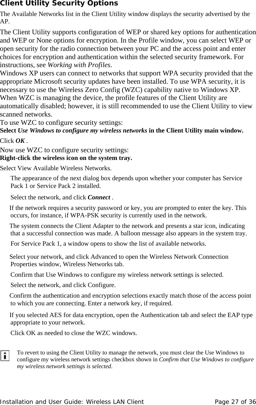 Client Utility Security Options   The Available Networks list in the Client Utility window displays the security advertised by the AP.   The Client Utility supports configuration of WEP or shared key options for authentication and WEP or None options for encryption. In the Profile window, you can select WEP or open security for the radio connection between your PC and the access point and enter choices for encryption and authentication within the selected security framework. For instructions, see Working with Profiles.  Windows XP users can connect to networks that support WPA security provided that the appropriate Microsoft security updates have been installed. To use WPA security, it is necessary to use the Wireless Zero Config (WZC) capability native to Windows XP. When WZC is managing the device, the profile features of the Client Utility are automatically disabled; however, it is still recommended to use the Client Utility to view scanned networks.  To use WZC to configure security settings:  Select Use Windows to configure my wireless networks in the Client Utility main window.   Click OK .  Now use WZC to configure security settings:  Right-click the wireless icon on the system tray.   Select View Available Wireless Networks.   The appearance of the next dialog box depends upon whether your computer has Service Pack 1 or Service Pack 2 installed.   Select the network, and click Connect .   If the network requires a security password or key, you are prompted to enter the key. This occurs, for instance, if WPA-PSK security is currently used in the network.  The system connects the Client Adapter to the network and presents a star icon, indicating that a successful connection was made. A balloon message also appears in the system tray.     For Service Pack 1, a window opens to show the list of available networks.     Select your network, and click Advanced to open the Wireless Network Connection Properties window, Wireless Networks tab.  Confirm that Use Windows to configure my wireless network settings is selected.  Select the network, and click Configure.  Confirm the authentication and encryption selections exactly match those of the access point to which you are connecting. Enter a network key, if required.     If you selected AES for data encryption, open the Authentication tab and select the EAP type appropriate to your network.   Click OK as needed to close the WZC windows.            To revert to using the Client Utility to manage the network, you must clear the Use Windows to configure my wireless network settings checkbox shown in Confirm that Use Windows to configure my wireless network settings is selected.   Installation and User Guide: Wireless LAN Client  Page 27 of 36 