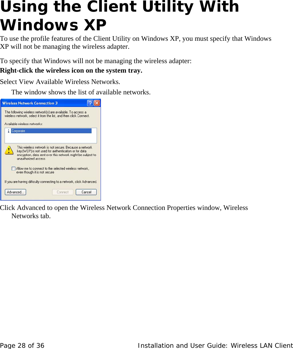            Using the Client Utility With Windows XP  To use the profile features of the Client Utility on Windows XP, you must specify that Windows XP will not be managing the wireless adapter.   To specify that Windows will not be managing the wireless adapter:  Right-click the wireless icon on the system tray.   Select View Available Wireless Networks.  The window shows the list of available networks.       Click Advanced to open the Wireless Network Connection Properties window, Wireless Networks tab.     Page 28 of 36   Installation and User Guide: Wireless LAN Client 