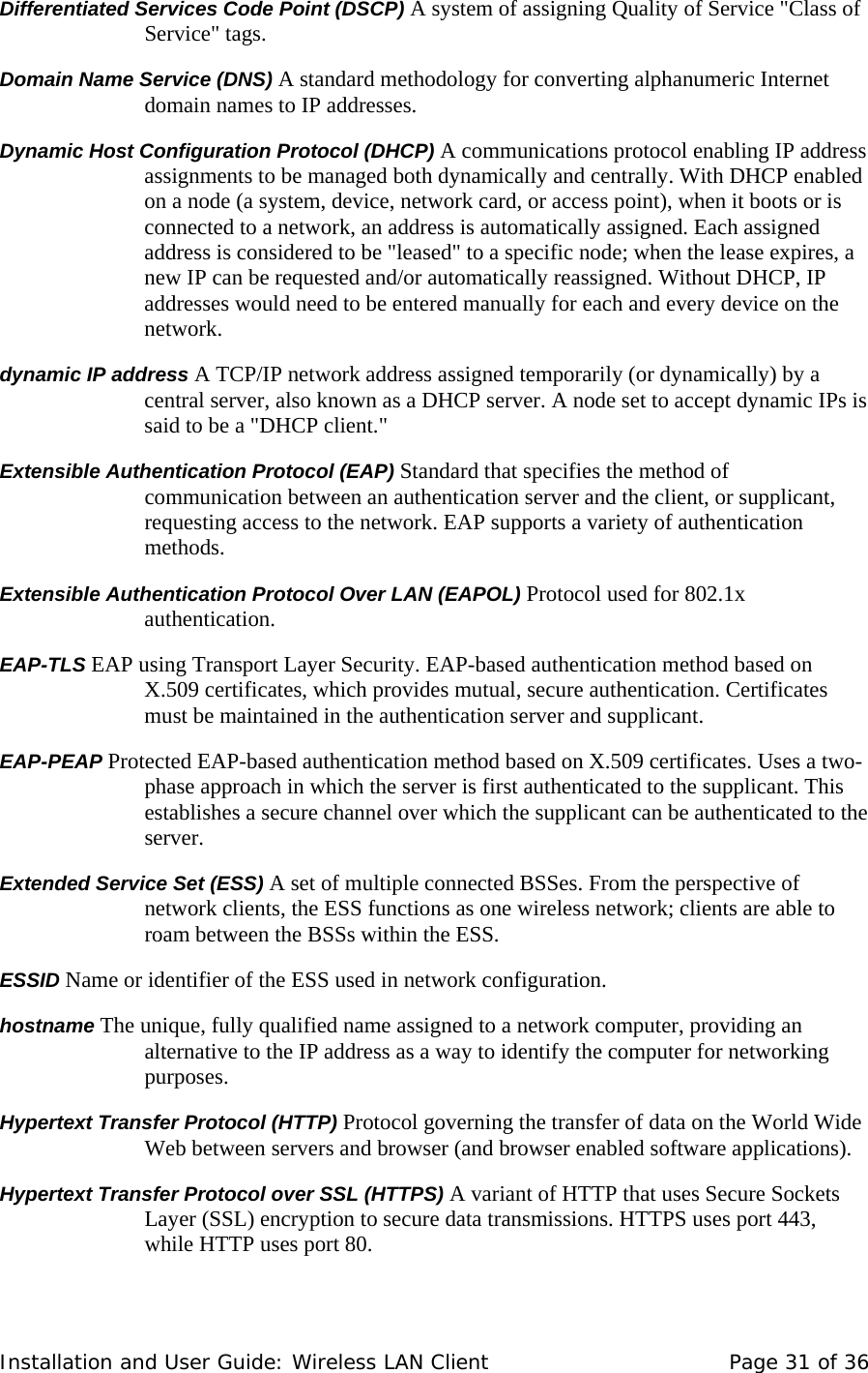 Differentiated Services Code Point (DSCP) A system of assigning Quality of Service &quot;Class of Service&quot; tags.  Domain Name Service (DNS) A standard methodology for converting alphanumeric Internet domain names to IP addresses.  Dynamic Host Configuration Protocol (DHCP) A communications protocol enabling IP address assignments to be managed both dynamically and centrally. With DHCP enabled on a node (a system, device, network card, or access point), when it boots or is connected to a network, an address is automatically assigned. Each assigned address is considered to be &quot;leased&quot; to a specific node; when the lease expires, a new IP can be requested and/or automatically reassigned. Without DHCP, IP addresses would need to be entered manually for each and every device on the network.  dynamic IP address A TCP/IP network address assigned temporarily (or dynamically) by a central server, also known as a DHCP server. A node set to accept dynamic IPs is said to be a &quot;DHCP client.&quot;  Extensible Authentication Protocol (EAP) Standard that specifies the method of communication between an authentication server and the client, or supplicant, requesting access to the network. EAP supports a variety of authentication methods.  Extensible Authentication Protocol Over LAN (EAPOL) Protocol used for 802.1x authentication.  EAP-TLS EAP using Transport Layer Security. EAP-based authentication method based on X.509 certificates, which provides mutual, secure authentication. Certificates must be maintained in the authentication server and supplicant.  EAP-PEAP Protected EAP-based authentication method based on X.509 certificates. Uses a two-phase approach in which the server is first authenticated to the supplicant. This establishes a secure channel over which the supplicant can be authenticated to the server.  Extended Service Set (ESS) A set of multiple connected BSSes. From the perspective of network clients, the ESS functions as one wireless network; clients are able to roam between the BSSs within the ESS.   ESSID Name or identifier of the ESS used in network configuration.  hostname The unique, fully qualified name assigned to a network computer, providing an alternative to the IP address as a way to identify the computer for networking purposes.  Hypertext Transfer Protocol (HTTP) Protocol governing the transfer of data on the World Wide Web between servers and browser (and browser enabled software applications).  Hypertext Transfer Protocol over SSL (HTTPS) A variant of HTTP that uses Secure Sockets Layer (SSL) encryption to secure data transmissions. HTTPS uses port 443, while HTTP uses port 80.   Installation and User Guide: Wireless LAN Client  Page 31 of 36 