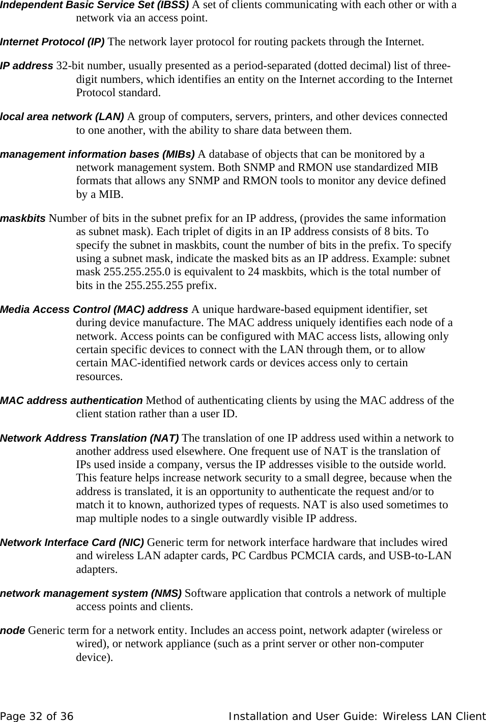 Independent Basic Service Set (IBSS) A set of clients communicating with each other or with a network via an access point.  Internet Protocol (IP) The network layer protocol for routing packets through the Internet.  IP address 32-bit number, usually presented as a period-separated (dotted decimal) list of three-digit numbers, which identifies an entity on the Internet according to the Internet Protocol standard.   local area network (LAN) A group of computers, servers, printers, and other devices connected to one another, with the ability to share data between them.  management information bases (MIBs) A database of objects that can be monitored by a network management system. Both SNMP and RMON use standardized MIB formats that allows any SNMP and RMON tools to monitor any device defined by a MIB.  maskbits Number of bits in the subnet prefix for an IP address, (provides the same information as subnet mask). Each triplet of digits in an IP address consists of 8 bits. To specify the subnet in maskbits, count the number of bits in the prefix. To specify using a subnet mask, indicate the masked bits as an IP address. Example: subnet mask 255.255.255.0 is equivalent to 24 maskbits, which is the total number of bits in the 255.255.255 prefix.  Media Access Control (MAC) address A unique hardware-based equipment identifier, set during device manufacture. The MAC address uniquely identifies each node of a network. Access points can be configured with MAC access lists, allowing only certain specific devices to connect with the LAN through them, or to allow certain MAC-identified network cards or devices access only to certain resources.   MAC address authentication Method of authenticating clients by using the MAC address of the client station rather than a user ID.  Network Address Translation (NAT) The translation of one IP address used within a network to another address used elsewhere. One frequent use of NAT is the translation of IPs used inside a company, versus the IP addresses visible to the outside world. This feature helps increase network security to a small degree, because when the address is translated, it is an opportunity to authenticate the request and/or to match it to known, authorized types of requests. NAT is also used sometimes to map multiple nodes to a single outwardly visible IP address.  Network Interface Card (NIC) Generic term for network interface hardware that includes wired and wireless LAN adapter cards, PC Cardbus PCMCIA cards, and USB-to-LAN adapters.  network management system (NMS) Software application that controls a network of multiple access points and clients.  node Generic term for a network entity. Includes an access point, network adapter (wireless or wired), or network appliance (such as a print server or other non-computer device).  Page 32 of 36   Installation and User Guide: Wireless LAN Client 