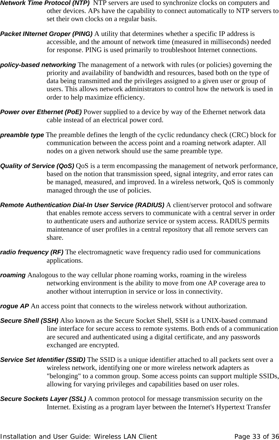 Network Time Protocol (NTP)  NTP servers are used to synchronize clocks on computers and other devices. APs have the capability to connect automatically to NTP servers to set their own clocks on a regular basis.  Packet INternet Groper (PING) A utility that determines whether a specific IP address is accessible, and the amount of network time (measured in milliseconds) needed for response. PING is used primarily to troubleshoot Internet connections.  policy-based networking The management of a network with rules (or policies) governing the priority and availability of bandwidth and resources, based both on the type of data being transmitted and the privileges assigned to a given user or group of users. This allows network administrators to control how the network is used in order to help maximize efficiency.  Power over Ethernet (PoE) Power supplied to a device by way of the Ethernet network data cable instead of an electrical power cord.  preamble type The preamble defines the length of the cyclic redundancy check (CRC) block for communication between the access point and a roaming network adapter. All nodes on a given network should use the same preamble type.  Quality of Service (QoS) QoS is a term encompassing the management of network performance, based on the notion that transmission speed, signal integrity, and error rates can be managed, measured, and improved. In a wireless network, QoS is commonly managed through the use of policies.  Remote Authentication Dial-In User Service (RADIUS) A client/server protocol and software that enables remote access servers to communicate with a central server in order to authenticate users and authorize service or system access. RADIUS permits maintenance of user profiles in a central repository that all remote servers can share.   radio frequency (RF) The electromagnetic wave frequency radio used for communications applications.  roaming Analogous to the way cellular phone roaming works, roaming in the wireless networking environment is the ability to move from one AP coverage area to another without interruption in service or loss in connectivity.  rogue AP An access point that connects to the wireless network without authorization.  Secure Shell (SSH) Also known as the Secure Socket Shell, SSH is a UNIX-based command line interface for secure access to remote systems. Both ends of a communication are secured and authenticated using a digital certificate, and any passwords exchanged are encrypted.  Service Set Identifier (SSID) The SSID is a unique identifier attached to all packets sent over a wireless network, identifying one or more wireless network adapters as &quot;belonging&quot; to a common group. Some access points can support multiple SSIDs, allowing for varying privileges and capabilities based on user roles.  Secure Sockets Layer (SSL) A common protocol for message transmission security on the Internet. Existing as a program layer between the Internet&apos;s Hypertext Transfer Installation and User Guide: Wireless LAN Client  Page 33 of 36 