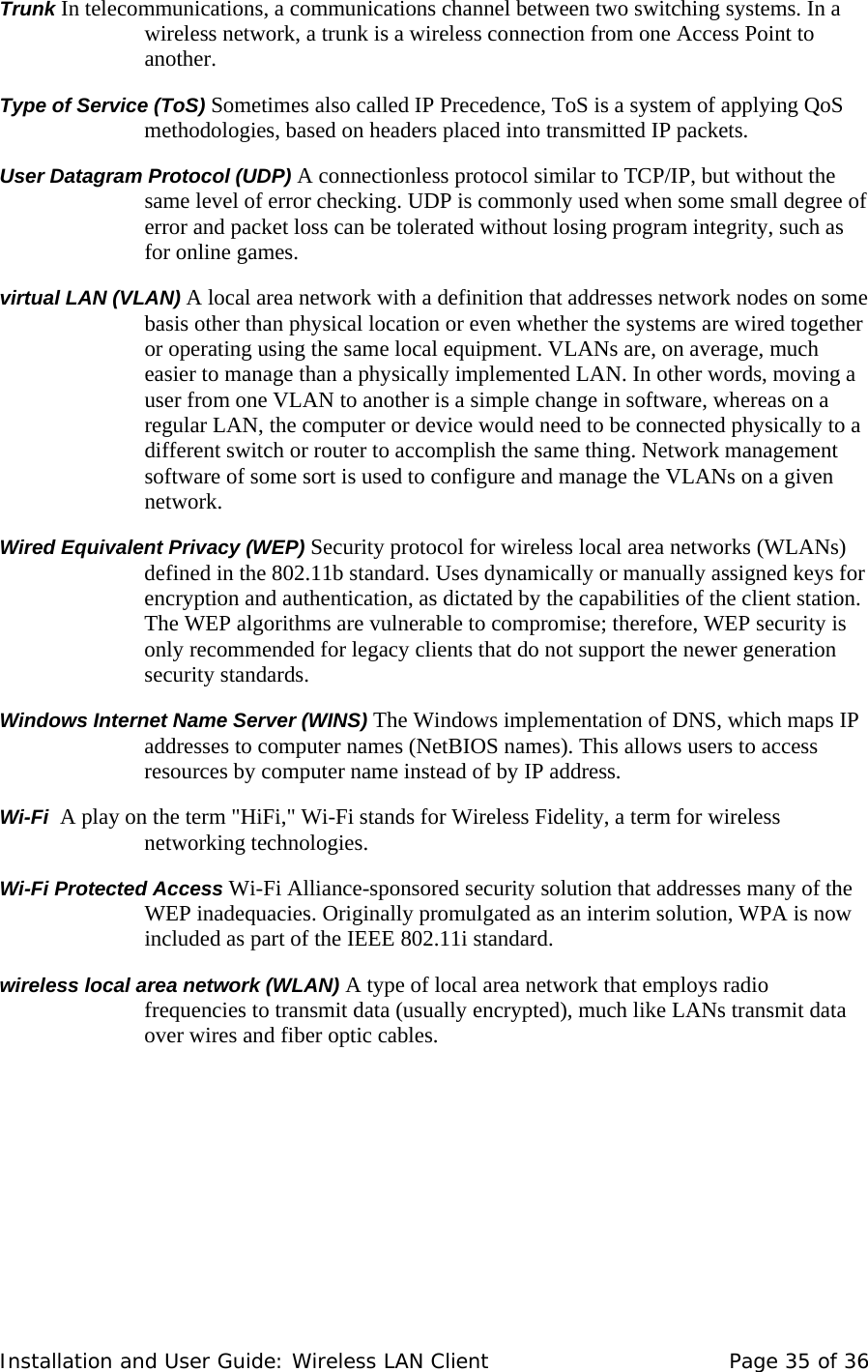 Trunk In telecommunications, a communications channel between two switching systems. In a wireless network, a trunk is a wireless connection from one Access Point to another.  Type of Service (ToS) Sometimes also called IP Precedence, ToS is a system of applying QoS methodologies, based on headers placed into transmitted IP packets.  User Datagram Protocol (UDP) A connectionless protocol similar to TCP/IP, but without the same level of error checking. UDP is commonly used when some small degree of error and packet loss can be tolerated without losing program integrity, such as for online games.  virtual LAN (VLAN) A local area network with a definition that addresses network nodes on some basis other than physical location or even whether the systems are wired together or operating using the same local equipment. VLANs are, on average, much easier to manage than a physically implemented LAN. In other words, moving a user from one VLAN to another is a simple change in software, whereas on a regular LAN, the computer or device would need to be connected physically to a different switch or router to accomplish the same thing. Network management software of some sort is used to configure and manage the VLANs on a given network.   Wired Equivalent Privacy (WEP) Security protocol for wireless local area networks (WLANs) defined in the 802.11b standard. Uses dynamically or manually assigned keys for encryption and authentication, as dictated by the capabilities of the client station. The WEP algorithms are vulnerable to compromise; therefore, WEP security is only recommended for legacy clients that do not support the newer generation security standards.  Windows Internet Name Server (WINS) The Windows implementation of DNS, which maps IP addresses to computer names (NetBIOS names). This allows users to access resources by computer name instead of by IP address.   Wi-Fi  A play on the term &quot;HiFi,&quot; Wi-Fi stands for Wireless Fidelity, a term for wireless networking technologies.  Wi-Fi Protected Access Wi-Fi Alliance-sponsored security solution that addresses many of the WEP inadequacies. Originally promulgated as an interim solution, WPA is now included as part of the IEEE 802.11i standard.  wireless local area network (WLAN) A type of local area network that employs radio frequencies to transmit data (usually encrypted), much like LANs transmit data over wires and fiber optic cables.     Installation and User Guide: Wireless LAN Client  Page 35 of 36 