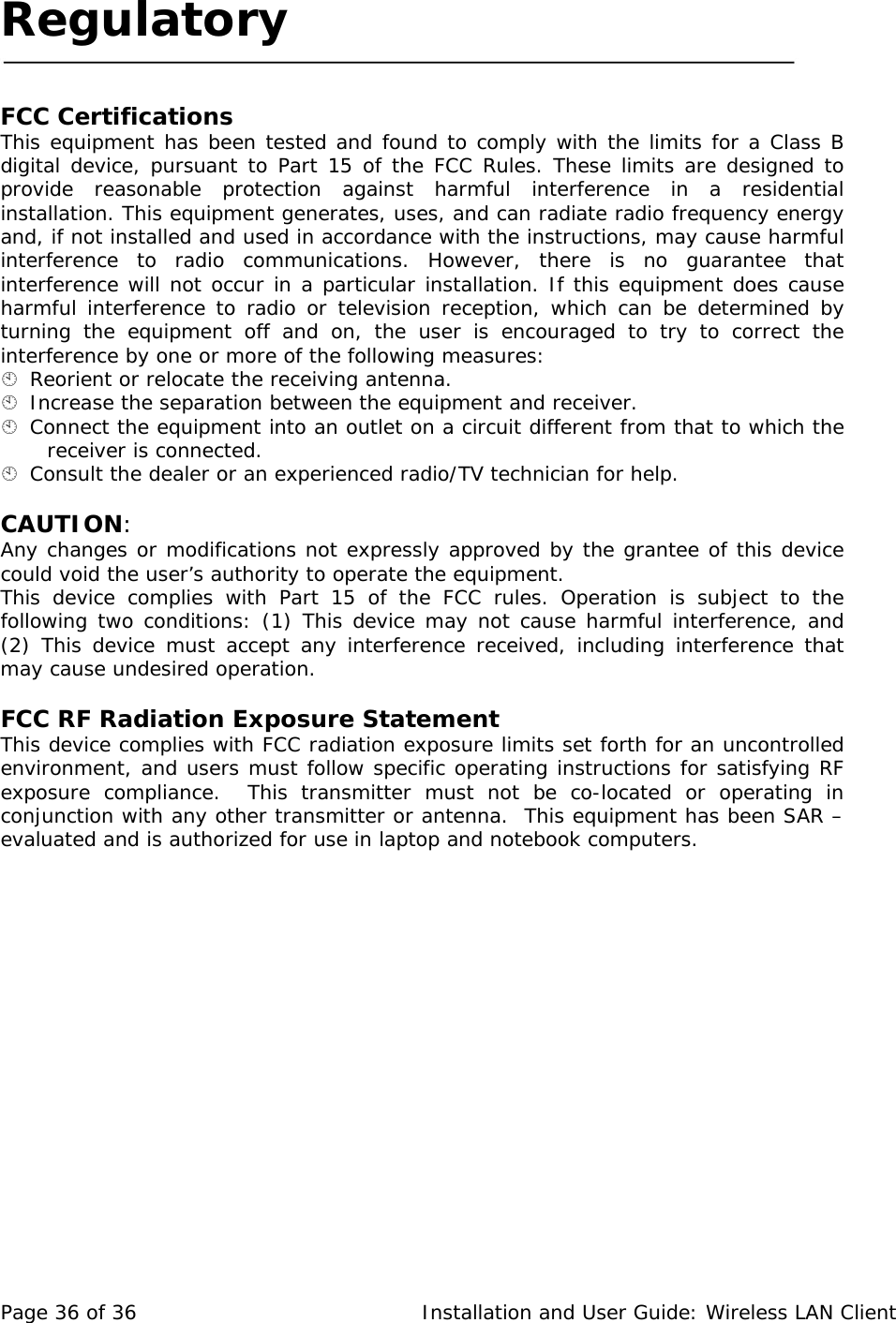 Regulatory     FCC Certifications  This equipment has been tested and found to comply with the limits for a Class B digital device, pursuant to Part 15 of the FCC Rules. These limits are designed to provide reasonable protection against harmful interference in a residential installation. This equipment generates, uses, and can radiate radio frequency energy and, if not installed and used in accordance with the instructions, may cause harmful interference to radio communications. However, there is no guarantee that interference will not occur in a particular installation. If this equipment does cause harmful interference to radio or television reception, which can be determined by turning the equipment off and on, the user is encouraged to try to correct the interference by one or more of the following measures:   Reorient or relocate the receiving antenna.   Increase the separation between the equipment and receiver.   Connect the equipment into an outlet on a circuit different from that to which the receiver is connected.   Consult the dealer or an experienced radio/TV technician for help.   CAUTION:  Any changes or modifications not expressly approved by the grantee of this device could void the user’s authority to operate the equipment.  This device complies with Part 15 of the FCC rules. Operation is subject to the following two conditions: (1) This device may not cause harmful interference, and (2) This device must accept any interference received, including interference that may cause undesired operation.   FCC RF Radiation Exposure Statement  This device complies with FCC radiation exposure limits set forth for an uncontrolled environment, and users must follow specific operating instructions for satisfying RF exposure compliance.  This transmitter must not be co-located or operating in conjunction with any other transmitter or antenna.  This equipment has been SAR – evaluated and is authorized for use in laptop and notebook computers.   Page 36 of 36   Installation and User Guide: Wireless LAN Client 