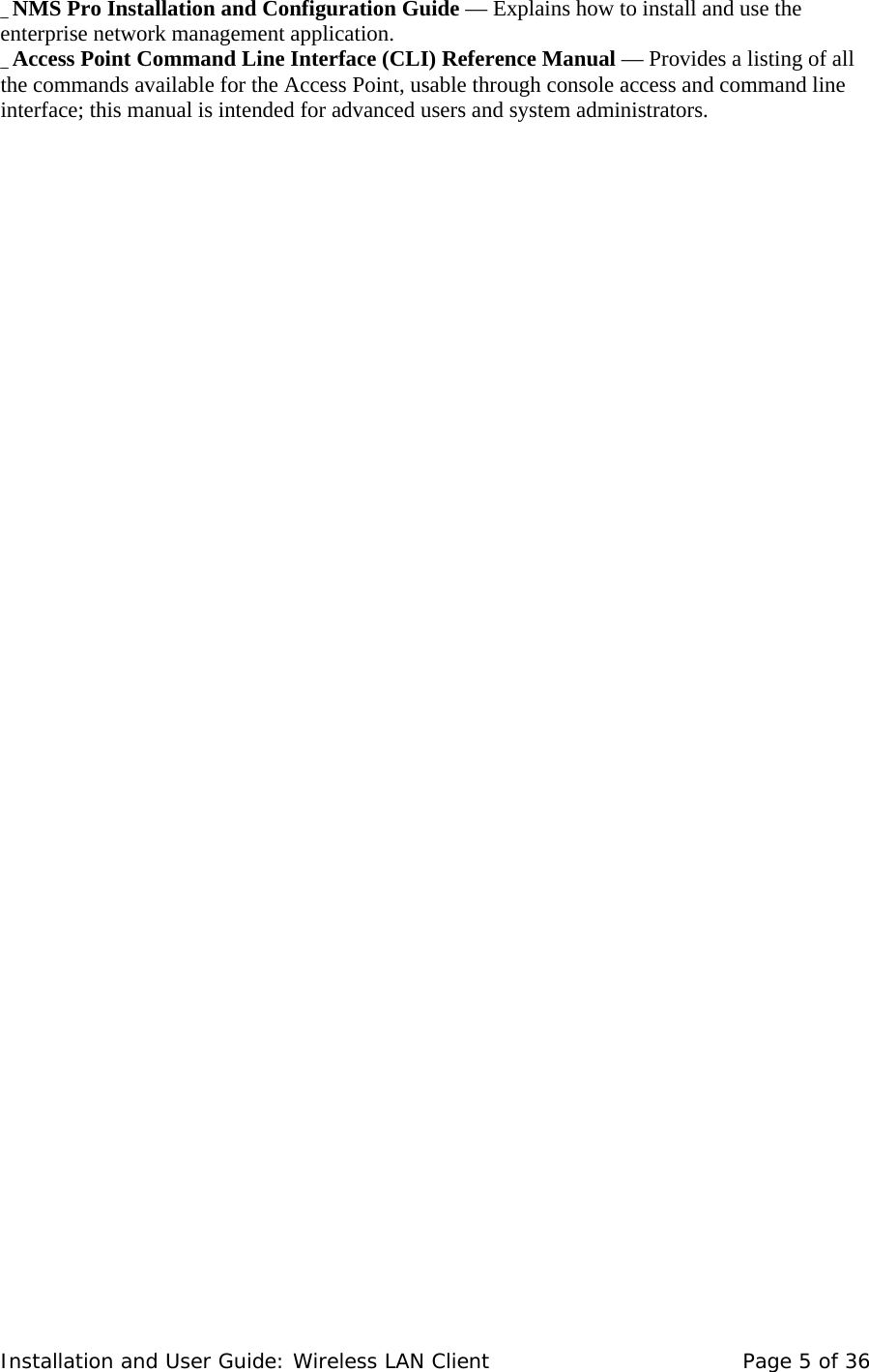_ NMS Pro Installation and Configuration Guide — Explains how to install and use the enterprise network management application.  _ Access Point Command Line Interface (CLI) Reference Manual — Provides a listing of all the commands available for the Access Point, usable through console access and command line interface; this manual is intended for advanced users and system administrators.  Installation and User Guide: Wireless LAN Client  Page 5 of 36 