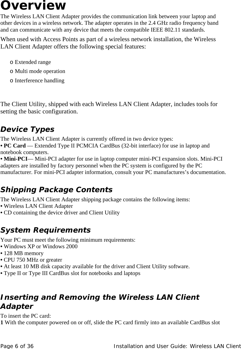  Overview  The Wireless LAN Client Adapter provides the communication link between your laptop and other devices in a wireless network. The adapter operates in the 2.4 GHz radio frequency band and can communicate with any device that meets the compatible IEEE 802.11 standards.   When used with Access Points as part of a wireless network installation, the Wireless LAN Client Adapter offers the following special features:    o Extended range   o Multi mode operation  o Interference handling     The Client Utility, shipped with each Wireless LAN Client Adapter, includes tools for setting the basic configuration.  Device Types  The Wireless LAN Client Adapter is currently offered in two device types:  • PC Card — Extended Type II PCMCIA CardBus (32-bit interface) for use in laptop and notebook computers.  • Mini-PCI— Mini-PCI adapter for use in laptop computer mini-PCI expansion slots. Mini-PCI adapters are installed by factory personnel when the PC system is configured by the PC manufacturer. For mini-PCI adapter information, consult your PC manufactures’s documentation.  Shipping Package Contents  The Wireless LAN Client Adapter shipping package contains the following items:  • Wireless LAN Client Adapter  • CD containing the device driver and Client Utility  System Requirements  Your PC must meet the following minimum requirements:  • Windows XP or Windows 2000  • 128 MB memory  • CPU 750 MHz or greater  • At least 10 MB disk capacity available for the driver and Client Utility software.  • Type II or Type III CardBus slot for notebooks and laptops    Inserting and Removing the Wireless LAN Client Adapter  To insert the PC card:  1 With the computer powered on or off, slide the PC card firmly into an available CardBus slot Page 6 of 36   Installation and User Guide: Wireless LAN Client 