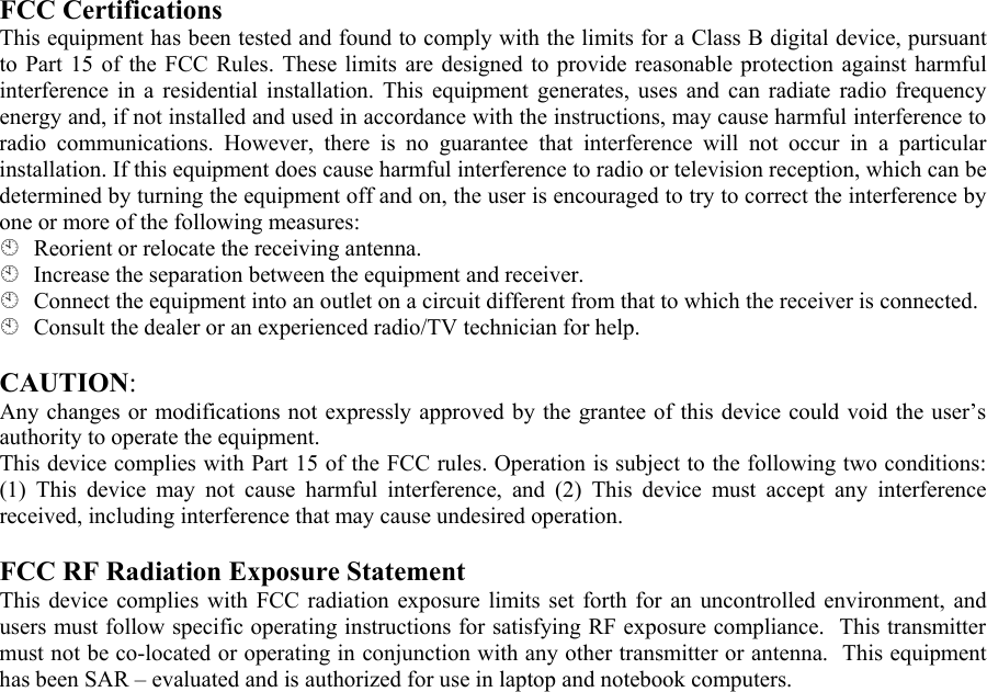 FCC Certifications  This equipment has been tested and found to comply with the limits for a Class B digital device, pursuant to Part 15 of the FCC Rules. These limits are designed to provide reasonable protection against harmful interference in a residential installation. This equipment generates, uses and can radiate radio frequency energy and, if not installed and used in accordance with the instructions, may cause harmful interference to radio communications. However, there is no guarantee that interference will not occur in a particular installation. If this equipment does cause harmful interference to radio or television reception, which can be determined by turning the equipment off and on, the user is encouraged to try to correct the interference by one or more of the following measures:   Reorient or relocate the receiving antenna.   Increase the separation between the equipment and receiver.   Connect the equipment into an outlet on a circuit different from that to which the receiver is connected.   Consult the dealer or an experienced radio/TV technician for help.   CAUTION:  Any changes or modifications not expressly approved by the grantee of this device could void the user’s authority to operate the equipment.  This device complies with Part 15 of the FCC rules. Operation is subject to the following two conditions: (1) This device may not cause harmful interference, and (2) This device must accept any interference received, including interference that may cause undesired operation.   FCC RF Radiation Exposure Statement  This device complies with FCC radiation exposure limits set forth for an uncontrolled environment, and users must follow specific operating instructions for satisfying RF exposure compliance.  This transmitter must not be co-located or operating in conjunction with any other transmitter or antenna.  This equipment has been SAR – evaluated and is authorized for use in laptop and notebook computers.  